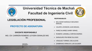 Universidad Técnica de Machala
Facultad de Ingeniería Civil
2020-
II
RESPONSABLES
 BALCÁZAR NARANJO SEGUNDO
MANUEL
 CALERO JOHNSON JUAN MIGUEL
 FAREZ ALVAREZ GARBY ISRAEL
 ROMERO JARAMILLO BRYAN ANDRES
 SARAGURO PIN RENE EULOGIO
 VÁSQUEZ TORRES JOELALEXIS
 ZAMBRANO ARMIJOS LUIS GUILBER
LEGISLACIÓN PROFESIONAL
PROYECTO DE ASIGNATURA
DOCENTE RESPONSABLE
ING. CIV. CARRIÓN ROMERO LEYDEN OSWALDO MG
SC.
 