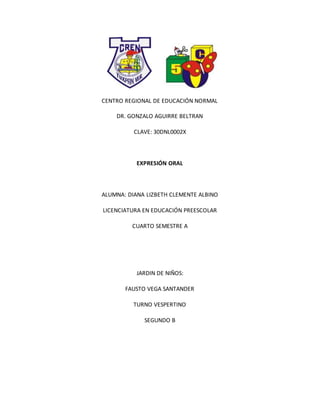 CENTRO REGIONAL DE EDUCACIÓN NORMAL
DR. GONZALO AGUIRRE BELTRAN
CLAVE: 30DNL0002X
EXPRESIÓN ORAL
ALUMNA: DIANA LIZBETH CLEMENTE ALBINO
LICENCIATURA EN EDUCACIÓN PREESCOLAR
CUARTO SEMESTRE A
JARDIN DE NIÑOS:
FAUSTO VEGA SANTANDER
TURNO VESPERTINO
SEGUNDO B
 