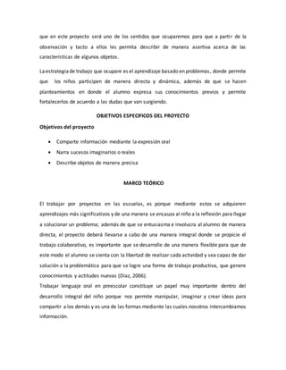 que en este proyecto será uno de los sentidos que ocuparemos para que a partir de la
observación y tacto a ellos les permita describir de manera asertiva acerca de las
características de algunos objetos.
Laestrategiade trabajo que ocupare es el aprendizaje basado en problemas, donde permite
que los niños participen de manera directa y dinámica, además de que se hacen
planteamientos en donde el alumno expresa sus conocimientos previos y permite
fortalecerlos de acuerdo a las dudas que van surgiendo.
OBJETIVOS ESPECIFICOS DEL PROYECTO
Objetivos del proyecto
 Comparte información mediante la expresión oral
 Narra sucesos imaginarios o reales
 Describe objetos de manera precisa
MARCO TEÓRICO
El trabajar por proyectos en las escuelas, es porque mediante estos se adquieren
aprendizajes más significativos y de una manera se encauza al niño a la reflexión para llegar
a solucionar un problema; además de que se entusiasma e involucra al alumno de manera
directa, el proyecto deberá llevarse a cabo de una manera integral donde se propicie el
trabajo colaborativo, es importante que se desarrolle de una manera flexible para que de
este modo el alumno se sienta con la libertad de realizar cada actividad y sea capaz de dar
solución a la problemática para que se logre una forma de trabajo productiva, que genere
conocimientos y actitudes nuevas (Díaz, 2006).
Trabajar lenguaje oral en preescolar constituye un papel muy importante dentro del
desarrollo integral del niño porque nos permite manipular, imaginar y crear ideas para
compartir a los demás y es una de las formas mediante las cuales nosotros intercambiamos
información.
 