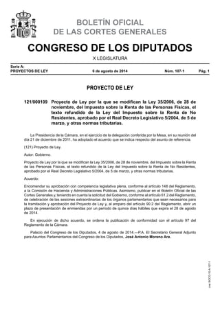 CONGRESO DE LOS DIPUTADOS
X LEGISLATURA
Serie A:
PROYECTOS DE LEY	 6 de agosto de 2014	 Núm. 107-1	 Pág. 1
BOLETÍN OFICIAL
DE LAS CORTES GENERALES
PROYECTO DE LEY
121/000109	 Proyecto de Ley por la que se modifican la Ley 35/2006, de 28 de
noviembre, del Impuesto sobre la Renta de las Personas Físicas, el
texto refundido de la Ley del Impuesto sobre la Renta de No
Residentes, aprobado por el Real Decreto Legislativo 5/2004, de 5 de
marzo, y otras normas tributarias.
La Presidencia de la Cámara, en el ejercicio de la delegación conferida por la Mesa, en su reunión del
día 21 de diciembre de 2011, ha adoptado el acuerdo que se indica respecto del asunto de referencia.
(121) Proyecto de Ley.
Autor: Gobierno.
Proyecto de Ley por la que se modifican la Ley 35/2006, de 28 de noviembre, del Impuesto sobre la Renta
de las Personas Físicas, el texto refundido de la Ley del Impuesto sobre la Renta de No Residentes,
aprobado por el Real Decreto Legislativo 5/2004, de 5 de marzo, y otras normas tributarias.
Acuerdo:
Encomendar su aprobación con competencia legislativa plena, conforme al artículo 148 del Reglamento,
a la Comisión de Hacienda y Administraciones Públicas. Asimismo, publicar en el Boletín Oficial de las
Cortes Generales y, teniendo en cuenta la solicitud del Gobierno, conforme al artículo 61.2 del Reglamento,
de celebración de las sesiones extraordinarias de los órganos parlamentarios que sean necesarios para
la tramitación y aprobación del Proyecto de Ley y, al amparo del artículo 90.2 del Reglamento, abrir un
plazo de presentación de enmiendas por un período de quince días hábiles que expira el 28 de agosto
de 2014.
En ejecución de dicho acuerdo, se ordena la publicación de conformidad con el artículo 97 del
Reglamento de la Cámara.
Palacio del Congreso de los Diputados, 4 de agosto de 2014.—P.A. El Secretario General Adjunto
para Asuntos Parlamentarios del Congreso de los Diputados, José Antonio Moreno Ara.
cve:BOCG-10-A-107-1
 