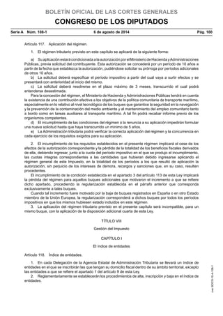 BOLETÍN OFICIAL DE LAS CORTES GENERALES
CONGRESO DE LOS DIPUTADOS
Serie A  Núm. 108-1	 6 de agosto de 2014	 Pág. 100
Artículo 117.  Aplicación del régimen.
1.  El régimen tributario previsto en este capítulo se aplicará de la siguiente forma:
a)  SuaplicaciónestarácondicionadaalaautorizaciónporelMinisteriodeHaciendayAdministraciones
Públicas, previa solicitud del contribuyente. Esta autorización se concederá por un período de 10 años a
partir de la fecha que establezca la autorización, pudiéndose solicitar su prórroga por períodos adicionales
de otros 10 años.
b)  La solicitud deberá especificar el período impositivo a partir del cual vaya a surtir efectos y se
presentará con anterioridad al inicio del mismo.
c)  La solicitud deberá resolverse en el plazo máximo de 3 meses, transcurrido el cual podrá
entenderse desestimada.
Para la concesión del régimen, el Ministerio de Hacienda y Administraciones Públicas tendrá en cuenta
la existencia de una contribución efectiva a los objetivos de la política comunitaria de transporte marítimo,
especialmente en lo relativo al nivel tecnológico de los buques que garantice la seguridad en la navegación
y la prevención de la contaminación del medio ambiente y al mantenimiento del empleo comunitario tanto
a bordo como en tareas auxiliares al transporte marítimo. A tal fin podrá recabar informe previo de los
organismos competentes.
d)  El incumplimiento de las condiciones del régimen o la renuncia a su aplicación impedirán formular
una nueva solicitud hasta que haya transcurrido un mínimo de 5 años.
e)  La Administración tributaria podrá verificar la correcta aplicación del régimen y la concurrencia en
cada ejercicio de los requisitos exigidos para su aplicación.
2.  El incumplimiento de los requisitos establecidos en el presente régimen implicará el cese de los
efectos de la autorización correspondiente y la pérdida de la totalidad de los beneficios fiscales derivados
de ella, debiendo ingresar, junto a la cuota del período impositivo en el que se produjo el incumplimiento,
las cuotas íntegras correspondientes a las cantidades que hubieran debido ingresarse aplicando el
régimen general de este Impuesto, en la totalidad de los períodos a los que resultó de aplicación la
autorización, sin perjuicio de los intereses de demora, recargos y sanciones que, en su caso, resulten
procedentes.
El incumplimiento de la condición establecida en el apartado 3 del artículo 113 de esta Ley implicará
la pérdida del régimen para aquellos buques adicionales que motivaron el incremento a que se refiere
dicho apartado, procediendo la regularización establecida en el párrafo anterior que corresponda
exclusivamente a tales buques.
Cuando tal incremento fuere motivado por la baja de buques registrados en España o en otro Estado
miembro de la Unión Europea, la regularización corresponderá a dichos buques por todos los períodos
impositivos en que los mismos hubiesen estado incluidos en este régimen.
3.  La aplicación del régimen tributario previsto en el presente capítulo será incompatible, para un
mismo buque, con la aplicación de la disposición adicional cuarta de esta Ley.
TÍTULO VIII
Gestión del Impuesto
CAPÍTULO I
El índice de entidades
Artículo 118.  Índice de entidades.
1.  En cada Delegación de la Agencia Estatal de Administración Tributaria se llevará un índice de
entidades en el que se inscribirán las que tengan su domicilio fiscal dentro de su ámbito territorial, excepto
las entidades a que se refiere el apartado 1 del artículo 9 de esta Ley.
2.  Reglamentariamente se establecerán los procedimientos de alta, inscripción y baja en el índice de
entidades.
cve:BOCG-10-A-108-1
 