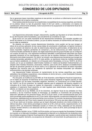 BOLETÍN OFICIAL DE LAS CORTES GENERALES
CONGRESO DE LOS DIPUTADOS
Serie A  Núm. 108-1	 6 de agosto de 2014	 Pág. 16
De no generarse bases imponibles negativas en ese período, se produce un diferimiento durante 5 años
de la tributación de la reserva constituida.
Esta medida pretende favorecer la competitividad y la estabilidad de la empresa española, permitiendo
en la práctica reducir su tipo de gravamen hasta el 22,5 por ciento, y, adicionada a la reserva de
capitalización anteriormente señalada, incide nuevamente en la equiparación en el tratamiento fiscal de la
financiación ajena y propia.
IV
Las disposiciones adicionales recogen, básicamente, aquellas que figuraban en el texto refundido de
la Ley del Impuesto sobre Sociedades y que actualmente se consideran en vigor.
Igual ocurre con una parte importante de las disposiciones transitorias, que recopilan aquellas que
tenían tal carácter en la normativa anterior, ya que se estima necesario el mantenimiento del status quo
que en ellas se establecía.
No obstante, se incluyen nuevas disposiciones transitorias, como pueden ser las que recogen el
efecto de la primera aplicación de las nuevas tablas de amortización simplificada, el régimen transitorio
para la reversión del deterioro de valor de determinados elementos patrimoniales, el tratamiento de las
bases imponibles negativas pendientes de compensar y de las deducciones por doble imposición e
incentivos fiscales pendientes de aplicar, las reglas específicas para los grupos fiscales que se configuren
con ocasión de esta Ley, o los regímenes transitorios aplicables a participaciones adquiridas que hayan
generado tributación en los transmitentes y para los que se requiere mantener el sistema anterior de
eliminación de la doble imposición. Por último, se incluyen unas disposiciones transitorias que recogen las
medidas temporales aplicables en 2015. En este sentido, se reproducen todas las medidas temporales
que se habían establecido, en relación con el Impuesto sobre Sociedades, en la Ley 16/2013, de 29 de
octubre, por la que se establecen determinadas medidas en materia de fiscalidad medioambiental y se
adoptan otras medidas tributarias y financieras. Además, para el año 2015, destacan el establecimiento
del tipo de gravamen general en el 28 por ciento y la no aplicación de la limitación de bases imponibles
negativas que introduce esta Ley, resultando de aplicación las medidas temporales que afectaban
exclusivamente a las grandes empresas.
Las disposiciones finales reconocen el mantenimiento de las normas específicas que resultan
aplicables a las entidades cooperativas, a las entidades sin ánimo de lucro, y a las Sociedades Cotizadas
de Inversión en el Mercado Inmobiliario.
Por otra parte, se modifica la Ley 20/1990, de 19 de diciembre, sobre Régimen Fiscal de Cooperativas,
con el objeto de equiparar el tratamiento de las cuotas tributarias negativas al régimen previsto en esta
Ley en relación con las bases imponibles negativas. Asimismo, en consonancia con el Real Decreto-
ley 14/2013, de 29 de noviembre, de medidas urgentes para la adaptación del derecho español a la
normativa de la Unión Europea en materia de supervisión y solvencia de entidades financieras, se
establece el tratamiento fiscal específico en esta regulado para determinados activos por impuesto
diferido, en relación con las cooperativas.
En el ámbito de la Ley 49/2002, de 23 de diciembre, de régimen fiscal de las entidades sin fines
lucrativos y de los incentivos fiscales al mecenazgo, se establece un incremento del porcentaje de
deducción aplicable por las personas físicas, del 25 al 30 por ciento, si bien transitoriamente para 2015
dicho porcentaje queda establecido en el 27,5 por ciento. Adicionalmente, se estimula la fidelización de las
donaciones, realizadas tanto por personas físicas como jurídicas. En concreto, las personas físicas podrán
aplicar una deducción del 75 por ciento respecto de los primeros 150 euros que sean objeto de donación,
y un 35 por ciento por el exceso, siempre que se hayan efectuado donativos a la misma entidad en los
últimos tres años, si bien dichos porcentajes se sitúan en el 50 y 32,5 por ciento, respectivamente, en el
ejercicio 2015. Las donaciones fidelizadas durante un mínimo de 3 años, realizadas por las personas
jurídicas, tendrán derecho a una deducción del 40 por ciento, si bien en 2015, dicho porcentaje se fija en
el 37,5 por ciento.
Se modifica, también, la Ley 11/2009, de 26 de octubre, por la que se regulan las Sociedades Cotizadas
de Inversión en el Mercado Inmobiliario, exceptuando la retención en la distribución de dividendos entre
dos entidades acogidas al régimen fiscal especial en ella regulado, cuando ambas sean residentes fiscales
en territorio español. Asimismo, se excepciona de tributación a la transmisión de participaciones en este
cve:BOCG-10-A-108-1
 