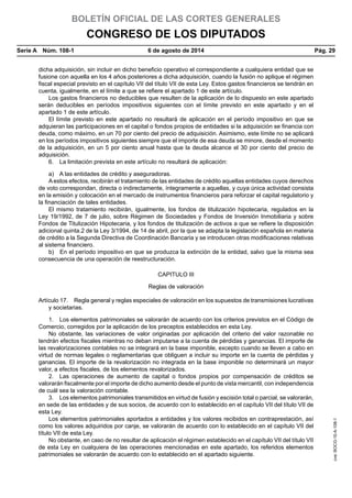 BOLETÍN OFICIAL DE LAS CORTES GENERALES
CONGRESO DE LOS DIPUTADOS
Serie A  Núm. 108-1	 6 de agosto de 2014	 Pág. 29
dicha adquisición, sin incluir en dicho beneficio operativo el correspondiente a cualquiera entidad que se
fusione con aquella en los 4 años posteriores a dicha adquisición, cuando la fusión no aplique el régimen
fiscal especial previsto en el capítulo VII del título VII de esta Ley. Estos gastos financieros se tendrán en
cuenta, igualmente, en el límite a que se refiere el apartado 1 de este artículo.
Los gastos financieros no deducibles que resulten de la aplicación de lo dispuesto en este apartado
serán deducibles en períodos impositivos siguientes con el límite previsto en este apartado y en el
apartado 1 de este artículo.
El límite previsto en este apartado no resultará de aplicación en el período impositivo en que se
adquieran las participaciones en el capital o fondos propios de entidades si la adquisición se financia con
deuda, como máximo, en un 70 por ciento del precio de adquisición. Asimismo, este límite no se aplicará
en los períodos impositivos siguientes siempre que el importe de esa deuda se minore, desde el momento
de la adquisición, en un 5 por ciento anual hasta que la deuda alcance el 30 por ciento del precio de
adquisición.
6.  La limitación prevista en este artículo no resultará de aplicación:
a)  A las entidades de crédito y aseguradoras.
A estos efectos, recibirán el tratamiento de las entidades de crédito aquellas entidades cuyos derechos
de voto correspondan, directa o indirectamente, íntegramente a aquellas, y cuya única actividad consista
en la emisión y colocación en el mercado de instrumentos financieros para reforzar el capital regulatorio y
la financiación de tales entidades.
El mismo tratamiento recibirán, igualmente, los fondos de titulización hipotecaria, regulados en la
Ley 19/1992, de 7 de julio, sobre Régimen de Sociedades y Fondos de Inversión Inmobiliaria y sobre
Fondos de Titulización Hipotecaria, y los fondos de titulización de activos a que se refiere la disposición
adicional quinta.2 de la Ley 3/1994, de 14 de abril, por la que se adapta la legislación española en materia
de crédito a la Segunda Directiva de Coordinación Bancaria y se introducen otras modificaciones relativas
al sistema financiero.
b)  En el período impositivo en que se produzca la extinción de la entidad, salvo que la misma sea
consecuencia de una operación de reestructuración.
CAPITULO III
Reglas de valoración
Artículo 17.  Regla general y reglas especiales de valoración en los supuestos de transmisiones lucrativas
y societarias.
1.  Los elementos patrimoniales se valorarán de acuerdo con los criterios previstos en el Código de
Comercio, corregidos por la aplicación de los preceptos establecidos en esta Ley.
No obstante, las variaciones de valor originadas por aplicación del criterio del valor razonable no
tendrán efectos fiscales mientras no deban imputarse a la cuenta de pérdidas y ganancias. El importe de
las revalorizaciones contables no se integrará en la base imponible, excepto cuando se lleven a cabo en
virtud de normas legales o reglamentarias que obliguen a incluir su importe en la cuenta de pérdidas y
ganancias. El importe de la revalorización no integrada en la base imponible no determinará un mayor
valor, a efectos fiscales, de los elementos revalorizados.
2.  Las operaciones de aumento de capital o fondos propios por compensación de créditos se
valorarán fiscalmente por el importe de dicho aumento desde el punto de vista mercantil, con independencia
de cuál sea la valoración contable.
3.  Los elementos patrimoniales transmitidos en virtud de fusión y escisión total o parcial, se valorarán,
en sede de las entidades y de sus socios, de acuerdo con lo establecido en el capítulo VII del título VII de
esta Ley.
Los elementos patrimoniales aportados a entidades y los valores recibidos en contraprestación, así
como los valores adquiridos por canje, se valorarán de acuerdo con lo establecido en el capítulo VII del
título VII de esta Ley.
No obstante, en caso de no resultar de aplicación el régimen establecido en el capítulo VII del título VII
de esta Ley en cualquiera de las operaciones mencionadas en este apartado, los referidos elementos
patrimoniales se valorarán de acuerdo con lo establecido en el apartado siguiente.
cve:BOCG-10-A-108-1
 