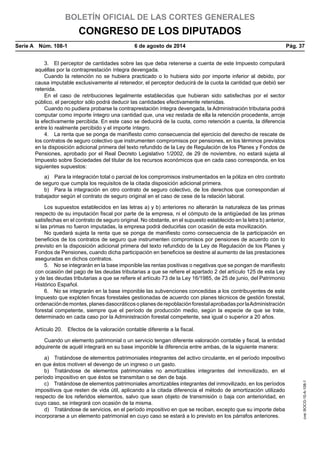 BOLETÍN OFICIAL DE LAS CORTES GENERALES
CONGRESO DE LOS DIPUTADOS
Serie A  Núm. 108-1	 6 de agosto de 2014	 Pág. 37
3.  El perceptor de cantidades sobre las que deba retenerse a cuenta de este Impuesto computará
aquéllas por la contraprestación íntegra devengada.
Cuando la retención no se hubiera practicado o lo hubiera sido por importe inferior al debido, por
causa imputable exclusivamente al retenedor, el perceptor deducirá de la cuota la cantidad que debió ser
retenida.
En el caso de retribuciones legalmente establecidas que hubieran sido satisfechas por el sector
público, el perceptor sólo podrá deducir las cantidades efectivamente retenidas.
Cuando no pudiera probarse la contraprestación íntegra devengada, la Administración tributaria podrá
computar como importe íntegro una cantidad que, una vez restada de ella la retención procedente, arroje
la efectivamente percibida. En este caso se deducirá de la cuota, como retención a cuenta, la diferencia
entre lo realmente percibido y el importe íntegro.
4.  La renta que se ponga de manifiesto como consecuencia del ejercicio del derecho de rescate de
los contratos de seguro colectivo que instrumenten compromisos por pensiones, en los términos previstos
en la disposición adicional primera del texto refundido de la Ley de Regulación de los Planes y Fondos de
Pensiones, aprobado por el Real Decreto Legislativo 1/2002, de 29 de noviembre, no estará sujeta al
Impuesto sobre Sociedades del titular de los recursos económicos que en cada caso corresponda, en los
siguientes supuestos:
a)  Para la integración total o parcial de los compromisos instrumentados en la póliza en otro contrato
de seguro que cumpla los requisitos de la citada disposición adicional primera.
b)  Para la integración en otro contrato de seguro colectivo, de los derechos que correspondan al
trabajador según el contrato de seguro original en el caso de cese de la relación laboral.
Los supuestos establecidos en las letras a) y b) anteriores no alterarán la naturaleza de las primas
respecto de su imputación fiscal por parte de la empresa, ni el cómputo de la antigüedad de las primas
satisfechas en el contrato de seguro original. No obstante, en el supuesto establecido en la letra b) anterior,
si las primas no fueron imputadas, la empresa podrá deducirlas con ocasión de esta movilización.
No quedará sujeta la renta que se ponga de manifiesto como consecuencia de la participación en
beneficios de los contratos de seguro que instrumenten compromisos por pensiones de acuerdo con lo
previsto en la disposición adicional primera del texto refundido de la Ley de Regulación de los Planes y
Fondos de Pensiones, cuando dicha participación en beneficios se destine al aumento de las prestaciones
aseguradas en dichos contratos.
5.  No se integrarán en la base imponible las rentas positivas o negativas que se pongan de manifiesto
con ocasión del pago de las deudas tributarias a que se refiere el apartado 2 del artículo 125 de esta Ley
y de las deudas tributarias a que se refiere el artículo 73 de la Ley 16/1985, de 25 de junio, del Patrimonio
Histórico Español.
6.  No se integrarán en la base imponible las subvenciones concedidas a los contribuyentes de este
Impuesto que exploten fincas forestales gestionadas de acuerdo con planes técnicos de gestión forestal,
ordenacióndemontes,planesdasocráticosoplanesderepoblaciónforestalaprobadasporlaAdministración
forestal competente, siempre que el período de producción medio, según la especie de que se trate,
determinado en cada caso por la Administración forestal competente, sea igual o superior a 20 años.
Artículo 20.  Efectos de la valoración contable diferente a la fiscal.
Cuando un elemento patrimonial o un servicio tengan diferente valoración contable y fiscal, la entidad
adquirente de aquél integrará en su base imponible la diferencia entre ambas, de la siguiente manera:
a)  Tratándose de elementos patrimoniales integrantes del activo circulante, en el período impositivo
en que éstos motiven el devengo de un ingreso o un gasto.
b)  Tratándose de elementos patrimoniales no amortizables integrantes del inmovilizado, en el
período impositivo en que éstos se transmitan o se den de baja.
c)  Tratándose de elementos patrimoniales amortizables integrantes del inmovilizado, en los períodos
impositivos que resten de vida útil, aplicando a la citada diferencia el método de amortización utilizado
respecto de los referidos elementos, salvo que sean objeto de transmisión o baja con anterioridad, en
cuyo caso, se integrará con ocasión de la misma.
d)  Tratándose de servicios, en el período impositivo en que se reciban, excepto que su importe deba
incorporarse a un elemento patrimonial en cuyo caso se estará a lo previsto en los párrafos anteriores.
cve:BOCG-10-A-108-1
 