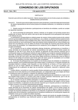 BOLETÍN OFICIAL DE LAS CORTES GENERALES
CONGRESO DE LOS DIPUTADOS
Serie A  Núm. 108-1	 6 de agosto de 2014	 Pág. 38
CAPITULO IV
Exención para eliminar la doble imposición. Valores representativos de los fondos propios de entidades y
establecimientos permanentes
Artículo 21.  Exención para evitar la doble imposición sobre dividendos y rentas derivadas de la transmisión
de valores representativos de los fondos propios de entidades residentes y no residentes en territorio
español.
1.  Estarán exentos los dividendos o participaciones en beneficios de entidades, cuando se cumplan
los siguientes requisitos:
a)  Que el porcentaje de participación, directa o indirecta, en el capital o en los fondos propios de la
entidad sea, al menos, del 5 por ciento o bien que el valor de adquisición de la participación sea superior
a 20 millones de euros.
La participación correspondiente se deberá poseer de manera ininterrumpida durante el año anterior
al día en que sea exigible el beneficio que se distribuya o, en su defecto, se deberá mantener posteriormente
durante el tiempo necesario para completar dicho plazo. Para el cómputo del plazo se tendrá también en
cuenta el período en que la participación haya sido poseída ininterrumpidamente por otras entidades que
reúnan las circunstancias a que se refiere el artículo 42 del Código de Comercio para formar parte del
mismo grupo de sociedades, con independencia de la residencia y de la obligación de formular cuentas
anuales consolidadas.
En el supuesto de que la entidad participada obtenga dividendos, participaciones en beneficios o
rentas derivadas de la transmisión de valores representativos del capital o de los fondos propios de
entidades en más del 70 por ciento de sus ingresos, la aplicación de esta exención requerirá que el
contribuyente tenga una participación indirecta en esas entidades que cumpla los requisitos señalados en
esta letra. No obstante, la participación indirecta en filiales de segundo o ulterior nivel deberá respetar el
porcentaje mínimo del 5 por ciento, salvo que dichas filiales reúnas las circunstancias a que se refiere el
artículo 42 del Código de Comercio para formar parte del mismo grupo de sociedades con la entidad
directamente participada y formulen estados contables consolidados.
b)  En el caso de participaciones en el capital o en los fondos propios de entidades no residentes en
territorio español, que la entidad participada haya estado sujeta y no exenta por un impuesto extranjero de
naturaleza idéntica o análoga a este Impuesto a un tipo nominal de, al menos, el 10 por ciento en el
ejercicio en que se hayan obtenido los beneficios que se reparten o en los que se participa, con
independencia de la aplicación de algún tipo de exención, bonificación, reducción o deducción sobre
aquellos.
A estos efectos, se tendrán en cuenta aquellos tributos extranjeros que hayan tenido por finalidad la
imposición de la renta obtenida por la entidad participada, con independencia de que el objeto del tributo
lo constituya la renta, los ingresos o cualquier otro elemento indiciario de aquella.
Se considerará cumplido este requisito, cuando la entidad participada sea residente en un país con el
que España tenga suscrito un convenio para evitar la doble imposición internacional, que le sea de
aplicación y que contenga cláusula de intercambio de información.
En el supuesto de que la entidad participada no residente obtenga dividendos, participaciones en
beneficios o rentas derivadas de la transmisión de valores representativos del capital o de los fondos
propios de entidades, la aplicación de esta exención requerirá que el requisito previsto en esta letra se
cumpla, al menos, en la entidad indirectamente participada.
En el supuesto de que la entidad participada obtenga dividendos, participaciones en beneficios o
rentas derivadas de la transmisión de valores representativos del capital o de los fondos propios de
entidades procedentes de dos o más entidades respecto de las que solo en alguna o algunas de ellas se
cumplan los requisitos señalados en las letras a) y b) anteriores, la aplicación de la exención se referirá a
aquella parte de los dividendos o participaciones en beneficios recibidos por el contribuyente respecto de
entidades en las que se cumplan los citados requisitos.
No se aplicará la exención prevista en este apartado, respecto del importe de aquellos dividendos o
participaciones en beneficios cuya distribución genere un gasto fiscalmente deducible en la entidad
pagadora.
cve:BOCG-10-A-108-1
 
