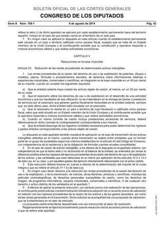BOLETÍN OFICIAL DE LAS CORTES GENERALES
CONGRESO DE LOS DIPUTADOS
Serie A  Núm. 108-1	 6 de agosto de 2014	 Pág. 42
refiere la letra c) de dicho apartado se ejercerá por cada establecimiento permanente fuera del territorio
español, incluso en el caso de que existan varios en el territorio de un solo país.
7.  En ningún caso se aplicará lo dispuesto en este artículo cuando el establecimiento permanente
esté situado en un país o territorio calificado como paraíso fiscal, excepto que se trate de un Estado
miembro de la Unión Europea y el contribuyente acredite que su constitución y operativa responde a
motivos económicos válidos y que realiza actividades económicas.
CAPITULO V
Reducciones en la base imponible
Artículo 23.  Reducción de las rentas procedentes de determinados activos intangibles.
1.  Las rentas procedentes de la cesión del derecho de uso o de explotación de patentes, dibujos o
modelos, planos, fórmulas o procedimientos secretos, de derechos sobre informaciones relativas a
experiencias industriales, comerciales o científicas, se integrarán en la base imponible en un 40 por ciento
de su importe, cuando se cumplan los siguientes requisitos:
a)  Que la entidad cedente haya creado los activos objeto de cesión, al menos, en un 25 por ciento
de su coste.
b)  Que el cesionario utilice los derechos de uso o de explotación en el desarrollo de una actividad
económica y que los resultados de esa utilización no se materialicen en la entrega de bienes o prestación
de servicios por el cesionario que generen gastos fiscalmente deducibles en la entidad cedente, siempre
que, en este último caso, dicha entidad esté vinculada con el cesionario.
c)  Que el cesionario no resida en un país o territorio de nula tributación o calificado como paraíso
fiscal, salvo que esté situado en un Estado miembro de la Unión Europea y el contribuyente acredite que
la operativa responde a motivos económicos válidos y que realice actividades económicas.
d)  Cuando un mismo contrato de cesión incluya prestaciones accesorias de servicios, deberá
diferenciarse en dicho contrato la contraprestación correspondiente a los mismos.
e)  Que la entidad disponga de los registros contables necesarios para poder determinar los ingresos
y gastos directos correspondientes a los activos objeto de cesión.
Lo dispuesto en este apartado también resultará de aplicación en el caso de transmisión de los activos
intangibles referidos en el mismo, cuando dicha transmisión se realice entre entidades que no formen
parte de un grupo de sociedades según los criterios establecidos en el artículo 42 del Código de Comercio,
con independencia de la residencia y de la obligación de formular cuentas anuales consolidadas.
2.  En el caso de cesión de activos intangibles, a los efectos de lo dispuesto en el apartado anterior, con
independencia de que el activo esté o no reconocido en el balance de la entidad, se entenderá por rentas la
diferencia positiva entre los ingresos del ejercicio procedentes de la cesión del derecho de uso o de explotación
de los activos, y las cantidades que sean deducidas en el mismo por aplicación de los artículos 12.2 o 13.3
de esta Ley, en su caso, y por aquellos gastos del ejercicio directamente relacionados con el activo cedido.
3.  Esta reducción deberá tenerse en cuenta a efectos de la determinación del importe de la cuota
íntegra a que se refiere el artículo 31.1.b) de esta Ley.
4.  En ningún caso darán derecho a la reducción las rentas procedentes de la cesión del derecho de
uso o de explotación, o de la transmisión, de marcas, obras literarias, artísticas o científicas, incluidas las
películas cinematográficas, de derechos personales susceptibles de cesión, como los derechos de
imagen, de programas informáticos, equipos industriales, comerciales o científicos, ni de cualquier otro
derecho o activo distinto de los señalados en el apartado 1.
5.  A efectos de aplicar la presente reducción, con carácter previo a la realización de las operaciones,
el contribuyente podrá solicitar a laAdministración tributaria la adopción de un acuerdo previo de valoración
en relación con los ingresos procedentes de la cesión de los activos y de los gastos asociados, así como
de las rentas generadas en la transmisión. Dicha solicitud se acompañará de una propuesta de valoración,
que se fundamentará en el valor de mercado.
La propuesta podrá entenderse desestimada una vez transcurrido el plazo de resolución.
Reglamentariamente se fijará el procedimiento para la resolución de los acuerdos previos de valoración
a que se refiere este apartado.
cve:BOCG-10-A-108-1
 