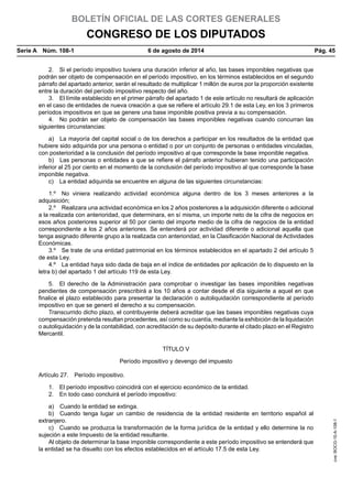 BOLETÍN OFICIAL DE LAS CORTES GENERALES
CONGRESO DE LOS DIPUTADOS
Serie A  Núm. 108-1	 6 de agosto de 2014	 Pág. 45
2.  Si el período impositivo tuviera una duración inferior al año, las bases imponibles negativas que
podrán ser objeto de compensación en el período impositivo, en los términos establecidos en el segundo
párrafo del apartado anterior, serán el resultado de multiplicar 1 millón de euros por la proporción existente
entre la duración del período impositivo respecto del año.
3.  El límite establecido en el primer párrafo del apartado 1 de este artículo no resultará de aplicación
en el caso de entidades de nueva creación a que se refiere el artículo 29.1 de esta Ley, en los 3 primeros
períodos impositivos en que se genere una base imponible positiva previa a su compensación.
4.  No podrán ser objeto de compensación las bases imponibles negativas cuando concurran las
siguientes circunstancias:
a)  La mayoría del capital social o de los derechos a participar en los resultados de la entidad que
hubiere sido adquirida por una persona o entidad o por un conjunto de personas o entidades vinculadas,
con posterioridad a la conclusión del período impositivo al que corresponde la base imponible negativa.
b)  Las personas o entidades a que se refiere el párrafo anterior hubieran tenido una participación
inferior al 25 por ciento en el momento de la conclusión del período impositivo al que corresponde la base
imponible negativa.
c)  La entidad adquirida se encuentre en alguna de las siguientes circunstancias:
1.º  No viniera realizando actividad económica alguna dentro de los 3 meses anteriores a la
adquisición;
2.º  Realizara una actividad económica en los 2 años posteriores a la adquisición diferente o adicional
a la realizada con anterioridad, que determinara, en sí misma, un importe neto de la cifra de negocios en
esos años posteriores superior al 50 por ciento del importe medio de la cifra de negocios de la entidad
correspondiente a los 2 años anteriores. Se entenderá por actividad diferente o adicional aquella que
tenga asignado diferente grupo a la realizada con anterioridad, en la Clasificación Nacional de Actividades
Económicas.
3.º  Se trate de una entidad patrimonial en los términos establecidos en el apartado 2 del artículo 5
de esta Ley.
4.º  La entidad haya sido dada de baja en el índice de entidades por aplicación de lo dispuesto en la
letra b) del apartado 1 del artículo 119 de esta Ley.
5.  El derecho de la Administración para comprobar o investigar las bases imponibles negativas
pendientes de compensación prescribirá a los 10 años a contar desde el día siguiente a aquel en que
finalice el plazo establecido para presentar la declaración o autoliquidación correspondiente al período
impositivo en que se generó el derecho a su compensación.
Transcurrido dicho plazo, el contribuyente deberá acreditar que las bases imponibles negativas cuya
compensación pretenda resultan procedentes, así como su cuantía, mediante la exhibición de la liquidación
o autoliquidación y de la contabilidad, con acreditación de su depósito durante el citado plazo en el Registro
Mercantil.
TÍTULO V
Período impositivo y devengo del impuesto
Artículo 27.  Período impositivo.
1.  El período impositivo coincidirá con el ejercicio económico de la entidad.
2.  En todo caso concluirá el período impositivo:
a)  Cuando la entidad se extinga.
b)  Cuando tenga lugar un cambio de residencia de la entidad residente en territorio español al
extranjero.
c)  Cuando se produzca la transformación de la forma jurídica de la entidad y ello determine la no
sujeción a este Impuesto de la entidad resultante.
Al objeto de determinar la base imponible correspondiente a este período impositivo se entenderá que
la entidad se ha disuelto con los efectos establecidos en el artículo 17.5 de esta Ley.
cve:BOCG-10-A-108-1
 