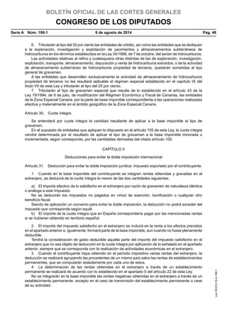 BOLETÍN OFICIAL DE LAS CORTES GENERALES
CONGRESO DE LOS DIPUTADOS
Serie A  Núm. 108-1	 6 de agosto de 2014	 Pág. 48
6.  Tributarán al tipo del 30 por ciento las entidades de crédito, así como las entidades que se dediquen
a la exploración, investigación y explotación de yacimientos y almacenamientos subterráneos de
hidrocarburos en los términos establecidos en la Ley 34/1998, de 7 de octubre, del sector de hidrocarburos.
Las actividades relativas al refino y cualesquiera otras distintas de las de exploración, investigación,
explotación, transporte, almacenamiento, depuración y venta de hidrocarburos extraídos, o de la actividad
de almacenamiento subterráneo de hidrocarburos propiedad de terceros, quedarán sometidas al tipo
general de gravamen.
A las entidades que desarrollen exclusivamente la actividad de almacenamiento de hidrocarburos
propiedad de terceros no les resultará aplicable el régimen especial establecido en el capítulo IX del
título VII de esta Ley y tributarán al tipo del 25 por ciento.
7.  Tributarán al tipo de gravamen especial que resulte de lo establecido en el artículo 43 de la
Ley 19/1994, de 6 de julio, de modificación del Régimen Económico y Fiscal de Canarias, las entidades
de la Zona Especial Canaria, por la parte de base imponible correspondiente a las operaciones realizadas
efectiva y materialmente en el ámbito geográfico de la Zona Especial Canaria.
Artículo 30.  Cuota íntegra.
Se entenderá por cuota íntegra la cantidad resultante de aplicar a la base imponible el tipo de
gravamen.
En el supuesto de entidades que apliquen lo dispuesto en el artículo 105 de esta Ley, la cuota íntegra
vendrá determinada por el resultado de aplicar el tipo de gravamen a la base imponible minorada o
incrementada, según corresponda, por las cantidades derivadas del citado artículo 105.
CAPÍTULO II
Deducciones para evitar la doble imposición internacional
Artículo 31.  Deducción para evitar la doble imposición jurídica: impuesto soportado por el contribuyente.
1.  Cuando en la base imponible del contribuyente se integren rentas obtenidas y gravadas en el
extranjero, se deducirá de la cuota íntegra la menor de las dos cantidades siguientes:
a)  El importe efectivo de lo satisfecho en el extranjero por razón de gravamen de naturaleza idéntica
o análoga a este Impuesto.
No se deducirán los impuestos no pagados en virtud de exención, bonificación o cualquier otro
beneficio fiscal.
Siendo de aplicación un convenio para evitar la doble imposición, la deducción no podrá exceder del
impuesto que corresponda según aquél.
b)  El importe de la cuota íntegra que en España correspondería pagar por las mencionadas rentas
si se hubieran obtenido en territorio español.
2.  El importe del impuesto satisfecho en el extranjero se incluirá en la renta a los efectos previstos
en el apartado anterior e, igualmente, formará parte de la base imponible, aun cuando no fuese plenamente
deducible.
Tendrá la consideración de gasto deducible aquella parte del importe del impuesto satisfecho en el
extranjero que no sea objeto de deducción en la cuota íntegra por aplicación de lo señalado en el apartado
anterior, siempre que se corresponda con la realización de actividades económicas en el extranjero.
3.  Cuando el contribuyente haya obtenido en el período impositivo varias rentas del extranjero, la
deducción se realizará agrupando las procedentes de un mismo país salvo las rentas de establecimientos
permanentes, que se computarán aisladamente por cada uno de estos.
4.  La determinación de las rentas obtenidas en el extranjero a través de un establecimiento
permanente se realizará de acuerdo con lo establecido en el apartado 5 del artículo 22 de esta Ley.
No se integrarán en la base imponible las rentas negativas obtenidas en el extranjero a través de un
establecimiento permanente, excepto en el caso de transmisión del establecimiento permanente o cese
de su actividad.
cve:BOCG-10-A-108-1
 