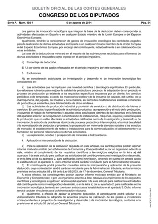 BOLETÍN OFICIAL DE LAS CORTES GENERALES
CONGRESO DE LOS DIPUTADOS
Serie A  Núm. 108-1	 6 de agosto de 2014	 Pág. 54
Los gastos de innovación tecnológica que integran la base de la deducción deben corresponder a
actividades efectuadas en España o en cualquier Estado miembro de la Unión Europea o del Espacio
Económico Europeo.
Igualmente, tendrán la consideración de gastos de innovación tecnológica las cantidades pagadas
para la realización de dichas actividades en España o en cualquier Estado miembro de la Unión Europea
o del Espacio Económico Europeo, por encargo del contribuyente, individualmente o en colaboración con
otras entidades.
La base de la deducción se minorará en el importe de las subvenciones recibidas para el fomento de
dichas actividades e imputables como ingreso en el período impositivo.
c)  Porcentaje de deducción.
El 12 por ciento de los gastos efectuados en el período impositivo por este concepto.
3. Exclusiones.
No se considerarán actividades de investigación y desarrollo ni de innovación tecnológica las
consistentes en:
a)  Las actividades que no impliquen una novedad científica o tecnológica significativa. En particular,
los esfuerzos rutinarios para mejorar la calidad de productos o procesos, la adaptación de un producto o
proceso de producción ya existente a los requisitos específicos impuestos por un cliente, los cambios
periódicos o de temporada, excepto los muestrarios textiles y de la industria del calzado, del curtido, de la
marroquinería, del juguete, del mueble y de la madera, así como las modificaciones estéticas o menores
de productos ya existentes para diferenciarlos de otros similares.
b)  Las actividades de producción industrial y provisión de servicios o de distribución de bienes y
servicios. En particular, la planificación de la actividad productiva: la preparación y el inicio de la producción,
incluyendo el reglaje de herramientas y aquellas otras actividades distintas de las descritas en la letra b)
del apartado anterior; la incorporación o modificación de instalaciones, máquinas, equipos y sistemas para
la producción que no estén afectados a actividades calificadas como de investigación y desarrollo o de
innovación; la solución de problemas técnicos de procesos productivos interrumpidos; el control de calidad
y la normalización de productos y procesos; la prospección en materia de ciencias sociales y los estudios
de mercado; el establecimiento de redes o instalaciones para la comercialización; el adiestramiento y la
formación del personal relacionada con dichas actividades.
c)  La exploración, sondeo o prospección de minerales e hidrocarburos.
4.  Aplicación e interpretación de la deducción.
a)  Para la aplicación de la deducción regulada en este artículo, los contribuyentes podrán aportar
informe motivado emitido por el Ministerio de Economía y Competitividad, o por un organismo adscrito a
éste, relativo al cumplimiento de los requisitos científicos y tecnológicos exigidos en la letra a) del
apartado 1 de este artículo para calificar las actividades del contribuyente como investigación y desarrollo,
o en la letra a) de su apartado 2, para calificarlas como innovación, teniendo en cuenta en ambos casos
lo establecido en el apartado 3. Dicho informe tendrá carácter vinculante para la Administración tributaria.
b)  El contribuyente podrá presentar consultas sobre la interpretación y aplicación de la presente
deducción, cuya contestación tendrá carácter vinculante para la Administración tributaria, en los términos
previstos en los artículos 88 y 89 de la Ley 58/2003, de 17 de diciembre, General Tributaria.
A estos efectos, los contribuyentes podrán aportar informe motivado emitido por el Ministerio de
Economía y Competitividad, o por un organismo adscrito a éste, relativo al cumplimiento de los requisitos
científicos y tecnológicos exigidos en la letra a) del apartado 1 de este artículo para calificar las actividades
del contribuyente como investigación y desarrollo, o en la letra a) de su apartado 2, para calificarlas como
innovación tecnológica, teniendo en cuenta en ambos casos lo establecido en el apartado 3. Dicho informe
tendrá carácter vinculante para la Administración tributaria.
c)  Igualmente, a efectos de aplicar la presente deducción, el contribuyente podrá solicitar a la
Administración tributaria la adopción de acuerdos previos de valoración de los gastos e inversiones
correspondientes a proyectos de investigación y desarrollo o de innovación tecnológica, conforme a lo
previsto en el artículo 91 de la Ley General Tributaria.
cve:BOCG-10-A-108-1
 