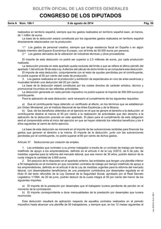 BOLETÍN OFICIAL DE LAS CORTES GENERALES
CONGRESO DE LOS DIPUTADOS
Serie A  Núm. 108-1	 6 de agosto de 2014	 Pág. 56
realizados en territorio español, siempre que los gastos realizados en territorio español sean, al menos,
de 1 millón de euros.
La base de la deducción estará constituida por los siguientes gastos realizados en territorio español
directamente relacionados con la producción:
1.º  Los gastos de personal creativo, siempre que tenga residencia fiscal en España o en algún
Estado miembro del Espacio Económico Europeo, con el límite de 50.000 euros por persona.
2.º  Los gastos derivados de la utilización de industrias técnicas y otros proveedores.
El importe de esta deducción no podrá ser superior a 2,5 millones de euros, por cada producción
realizada.
La deducción prevista en este apartado queda excluida del límite a que se refiere el último párrafo del
apartado 1 del artículo 39 de esta Ley.Aefectos del cálculo de dicho límite no se computará esta deducción.
El importe de esta deducción, conjuntamente con el resto de ayudas percibidas por el contribuyente,
no podrá superar el 50 por ciento del coste de producción.
3.  Los gastos realizados en la producción y exhibición de espectáculos en vivo de artes escénicas y
musicales tendrán una deducción del 20 por ciento.
La base de la deducción estará constituida por los costes directos de carácter artístico, técnico y
promocional incurridos en las referidas actividades.
La deducción generada en cada período impositivo no podrá superar el importe de 500.000 euros por
contribuyente.
Para la aplicación de esta deducción, será necesario el cumplimiento de los siguientes requisitos:
a)  Que el contribuyente haya obtenido un certificado al efecto, en los términos que se establezcan
por Orden Ministerial, por el Instituto Nacional de las Artes Escénicas y de la Música.
b)  Que, de los beneficios obtenidos en el ejercicio en el que se genere el derecho a la deducción, el
contribuyente destine al menos el 50 por ciento a la realización de actividades que dan derecho a la
aplicación de la deducción prevista en este apartado. El plazo para el cumplimiento de esta obligación
será el comprendido entre el inicio del ejercicio en que se hayan obtenido los referidos beneficios y los 4
años siguientes al cierre de dicho ejercicio.
La base de esta deducción se minorará en el importe de las subvenciones recibidas para financiar los
gastos que generen el derecho a la misma. El importe de la deducción, junto con las subvenciones
percibidas por el contribuyente, no podrá superar el 80 por ciento de dichos gastos.
Artículo 37.  Deducciones por creación de empleo.
1.  Las entidades que contraten a su primer trabajador a través de un contrato de trabajo por tiempo
indefinido de apoyo a los emprendedores, definido en el artículo 4 de la Ley 3/2012, de 6 de julio, de
medidas urgentes para la reforma del mercado laboral, que sea menor de 30 años, podrán deducir de la
cuota íntegra la cantidad de 3.000 euros.
2.  Sin perjuicio de lo dispuesto en el apartado anterior, las entidades que tengan una plantilla inferior
a 50 trabajadores en el momento en que concierten contratos de trabajo por tiempo indefinido de apoyo a
los emprendedores, definido en el artículo 4 de la Ley de medidas urgentes para la reforma del mercado
laboral, con desempleados beneficiarios de una prestación contributiva por desempleo regulada en el
título III del texto refundido de la Ley General de la Seguridad Social, aprobado por el Real Decreto
Legislativo 1/1994, de 20 de junio, podrán deducir de la cuota íntegra el 50 por ciento del menor de los
siguientes importes:
a)  El importe de la prestación por desempleo que el trabajador tuviera pendiente de percibir en el
momento de la contratación.
b)  El importe correspondiente a doce mensualidades de la prestación por desempleo que tuviera
reconocida.
Esta deducción resultará de aplicación respecto de aquellos contratos realizados en el periodo
impositivo hasta alcanzar una plantilla de 50 trabajadores, y siempre que, en los 12 meses siguientes al
cve:BOCG-10-A-108-1
 