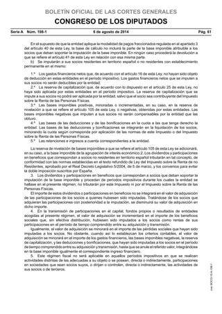 BOLETÍN OFICIAL DE LAS CORTES GENERALES
CONGRESO DE LOS DIPUTADOS
Serie A  Núm. 108-1	 6 de agosto de 2014	 Pág. 61
En el supuesto de que la entidad aplique la modalidad de pagos fraccionados regulada en el apartado 3
del artículo 40 de esta Ley, la base de cálculo no incluirá la parte de la base imponible atribuible a los
socios que deban soportar la imputación de la base imponible. En ningún caso procederá la devolución a
que se refiere el artículo 41 de esta Ley en relación con esa misma parte.
b)  Se imputarán a sus socios residentes en territorio español o no residentes con establecimiento
permanente en el mismo:
1.º  Los gastos financieros netos que, de acuerdo con el artículo 16 de esta Ley, no hayan sido objeto
de deducción en estas entidades en el período impositivo. Los gastos financieros netos que se imputen a
sus socios no serán deducibles por la entidad.
2.º  La reserva de capitalización que, de acuerdo con lo dispuesto en el artículo 25 de esta Ley, no
haya sido aplicada por estas entidades en el período impositivo. La reserva de capitalización que se
impute a sus socios no podrá ser aplicada por la entidad, salvo que el socio sea contribuyente del Impuesto
sobre la Renta de las Personas Físicas.
3.º  Las bases imponibles positivas, minoradas o incrementadas, en su caso, en la reserva de
nivelación a que se refiere el artículo 105 de esta Ley, o negativas, obtenidas por estas entidades. Las
bases imponibles negativas que imputen a sus socios no serán compensables por la entidad que las
obtuvo.
4.º  Las bases de las deducciones y de las bonificaciones en la cuota a las que tenga derecho la
entidad. Las bases de las deducciones y bonificaciones se integrarán en la liquidación de los socios,
minorando la cuota según corresponda por aplicación de las normas de este Impuesto o del Impuesto
sobre la Renta de las Personas Físicas.
5.º  Las retenciones e ingresos a cuenta correspondientes a la entidad.
La reserva de nivelación de bases imponibles a que se refiere el artículo 105 de esta Ley se adicionará,
en su caso, a la base imponible de la agrupación de interés económico.2. Los dividendos y participaciones
en beneficios que correspondan a socios no residentes en territorio español tributarán en tal concepto, de
conformidad con las normas establecidas en el texto refundido de Ley del Impuesto sobre la Renta de no
Residentes, aprobado por el Real Decreto Legislativo 5/2004, de 5 de marzo, y los convenios para evitar
la doble imposición suscritos por España.
3.  Los dividendos y participaciones en beneficios que correspondan a socios que deban soportar la
imputación de la base imponible y procedan de períodos impositivos durante los cuales la entidad se
hallase en el presente régimen, no tributarán por este Impuesto ni por el Impuesto sobre la Renta de las
Personas Físicas.
El importe de estos dividendos o participaciones en beneficios no se integrará en el valor de adquisición
de las participaciones de los socios a quienes hubiesen sido imputadas. Tratándose de los socios que
adquieran las participaciones con posterioridad a la imputación, se disminuirá su valor de adquisición en
dicho importe.
4.  En la transmisión de participaciones en el capital, fondos propios o resultados de entidades
acogidas al presente régimen, el valor de adquisición se incrementará en el importe de los beneficios
sociales que, sin efectiva distribución, hubiesen sido imputados a los socios como rentas de sus
participaciones en el período de tiempo comprendido entre su adquisición y transmisión.
Igualmente, el valor de adquisición se minorará en el importe de las pérdidas sociales que hayan sido
imputadas a los socios. No obstante, cuando así lo establezcan los criterios contables, el valor de
adquisición se minorará en el importe de los gastos financieros, las bases imponibles negativas, la reserva
de capitalización, y las deducciones y bonificaciones, que hayan sido imputadas a los socios en el período
de tiempo comprendido entre su adquisición y transmisión, hasta que se anule el referido valor, integrándose
en la base imponible igualmente el correspondiente ingreso financiero.
5.  Este régimen fiscal no será aplicable en aquellos períodos impositivos en que se realicen
actividades distintas de las adecuadas a su objeto o se posean, directa o indirectamente, participaciones
en sociedades que sean socios suyos, o dirijan o controlen, directa o indirectamente, las actividades de
sus socios o de terceros.
cve:BOCG-10-A-108-1
 