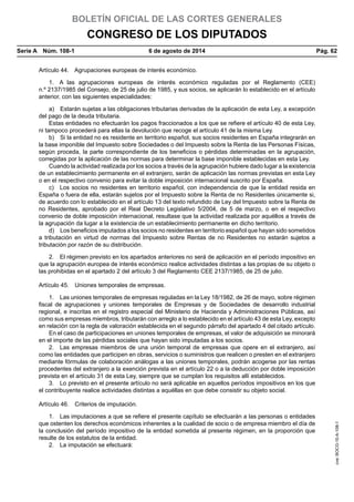 BOLETÍN OFICIAL DE LAS CORTES GENERALES
CONGRESO DE LOS DIPUTADOS
Serie A  Núm. 108-1	 6 de agosto de 2014	 Pág. 62
Artículo 44.  Agrupaciones europeas de interés económico.
1.  A las agrupaciones europeas de interés económico reguladas por el Reglamento (CEE)
n.º 2137/1985 del Consejo, de 25 de julio de 1985, y sus socios, se aplicarán lo establecido en el artículo
anterior, con las siguientes especialidades:
a)  Estarán sujetas a las obligaciones tributarias derivadas de la aplicación de esta Ley, a excepción
del pago de la deuda tributaria.
Estas entidades no efectuarán los pagos fraccionados a los que se refiere el artículo 40 de esta Ley,
ni tampoco procederá para ellas la devolución que recoge el artículo 41 de la misma Ley.
b)  Si la entidad no es residente en territorio español, sus socios residentes en España integrarán en
la base imponible del Impuesto sobre Sociedades o del Impuesto sobre la Renta de las Personas Físicas,
según proceda, la parte correspondiente de los beneficios o pérdidas determinadas en la agrupación,
corregidas por la aplicación de las normas para determinar la base imponible establecidas en esta Ley.
Cuando la actividad realizada por los socios a través de la agrupación hubiere dado lugar a la existencia
de un establecimiento permanente en el extranjero, serán de aplicación las normas previstas en esta Ley
o en el respectivo convenio para evitar la doble imposición internacional suscrito por España.
c)  Los socios no residentes en territorio español, con independencia de que la entidad resida en
España o fuera de ella, estarán sujetos por el Impuesto sobre la Renta de no Residentes únicamente si,
de acuerdo con lo establecido en el artículo 13 del texto refundido de Ley del Impuesto sobre la Renta de
no Residentes, aprobado por el Real Decreto Legislativo 5/2004, de 5 de marzo, o en el respectivo
convenio de doble imposición internacional, resultase que la actividad realizada por aquéllos a través de
la agrupación da lugar a la existencia de un establecimiento permanente en dicho territorio.
d)  Los beneficios imputados a los socios no residentes en territorio español que hayan sido sometidos
a tributación en virtud de normas del Impuesto sobre Rentas de no Residentes no estarán sujetos a
tributación por razón de su distribución.
2.  El régimen previsto en los apartados anteriores no será de aplicación en el período impositivo en
que la agrupación europea de interés económico realice actividades distintas a las propias de su objeto o
las prohibidas en el apartado 2 del artículo 3 del Reglamento CEE 2137/1985, de 25 de julio.
Artículo 45.  Uniones temporales de empresas.
1.  Las uniones temporales de empresas reguladas en la Ley 18/1982, de 26 de mayo, sobre régimen
fiscal de agrupaciones y uniones temporales de Empresas y de Sociedades de desarrollo industrial
regional, e inscritas en el registro especial del Ministerio de Hacienda y Administraciones Públicas, así
como sus empresas miembros, tributarán con arreglo a lo establecido en el artículo 43 de esta Ley, excepto
en relación con la regla de valoración establecida en el segundo párrafo del apartado 4 del citado artículo.
En el caso de participaciones en uniones temporales de empresas, el valor de adquisición se minorará
en el importe de las pérdidas sociales que hayan sido imputadas a los socios.
2.  Las empresas miembros de una unión temporal de empresas que opere en el extranjero, así
como las entidades que participen en obras, servicios o suministros que realicen o presten en el extranjero
mediante fórmulas de colaboración análogas a las uniones temporales, podrán acogerse por las rentas
procedentes del extranjero a la exención prevista en el artículo 22 o a la deducción por doble imposición
prevista en el artículo 31 de esta Ley, siempre que se cumplan los requisitos allí establecidos.
3.  Lo previsto en el presente artículo no será aplicable en aquellos períodos impositivos en los que
el contribuyente realice actividades distintas a aquéllas en que debe consistir su objeto social.
Artículo 46.  Criterios de imputación.
1.  Las imputaciones a que se refiere el presente capítulo se efectuarán a las personas o entidades
que ostenten los derechos económicos inherentes a la cualidad de socio o de empresa miembro el día de
la conclusión del período impositivo de la entidad sometida al presente régimen, en la proporción que
resulte de los estatutos de la entidad.
2.  La imputación se efectuará:
cve:BOCG-10-A-108-1
 