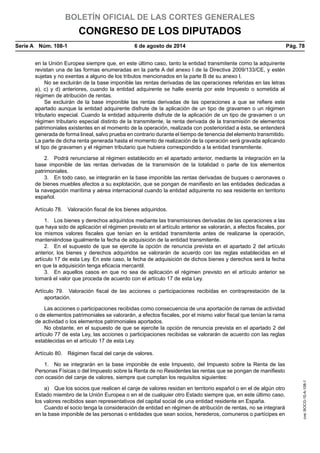 BOLETÍN OFICIAL DE LAS CORTES GENERALES
CONGRESO DE LOS DIPUTADOS
Serie A  Núm. 108-1	 6 de agosto de 2014	 Pág. 78
en la Unión Europea siempre que, en este último caso, tanto la entidad transmitente como la adquirente
revistan una de las formas enumeradas en la parte A del anexo I de la Directiva 2009/133/CE, y estén
sujetas y no exentas a alguno de los tributos mencionados en la parte B de su anexo I.
No se excluirán de la base imponible las rentas derivadas de las operaciones referidas en las letras
a), c) y d) anteriores, cuando la entidad adquirente se halle exenta por este Impuesto o sometida al
régimen de atribución de rentas.
Se excluirán de la base imponible las rentas derivadas de las operaciones a que se refiere este
apartado aunque la entidad adquirente disfrute de la aplicación de un tipo de gravamen o un régimen
tributario especial. Cuando la entidad adquirente disfrute de la aplicación de un tipo de gravamen o un
régimen tributario especial distinto de la transmitente, la renta derivada de la transmisión de elementos
patrimoniales existentes en el momento de la operación, realizada con posterioridad a ésta, se entenderá
generada de forma lineal, salvo prueba en contrario durante el tiempo de tenencia del elemento transmitido.
La parte de dicha renta generada hasta el momento de realización de la operación será gravada aplicando
el tipo de gravamen y el régimen tributario que hubiera correspondido a la entidad transmitente.
2.  Podrá renunciarse al régimen establecido en el apartado anterior, mediante la integración en la
base imponible de las rentas derivadas de la transmisión de la totalidad o parte de los elementos
patrimoniales.
3.  En todo caso, se integrarán en la base imponible las rentas derivadas de buques o aeronaves o
de bienes muebles afectos a su explotación, que se pongan de manifiesto en las entidades dedicadas a
la navegación marítima y aérea internacional cuando la entidad adquirente no sea residente en territorio
español.
Artículo 78.  Valoración fiscal de los bienes adquiridos.
1.  Los bienes y derechos adquiridos mediante las transmisiones derivadas de las operaciones a las
que haya sido de aplicación el régimen previsto en el artículo anterior se valorarán, a efectos fiscales, por
los mismos valores fiscales que tenían en la entidad transmitente antes de realizarse la operación,
manteniéndose igualmente la fecha de adquisición de la entidad transmitente.
2.  En el supuesto de que se ejercite la opción de renuncia prevista en el apartado 2 del artículo
anterior, los bienes y derechos adquiridos se valorarán de acuerdo con las reglas establecidas en el
artículo 17 de esta Ley. En este caso, la fecha de adquisición de dichos bienes y derechos será la fecha
en que la adquisición tenga eficacia mercantil.
3.  En aquellos casos en que no sea de aplicación el régimen previsto en el artículo anterior se
tomará el valor que proceda de acuerdo con el artículo 17 de esta Ley.
Artículo 79.  Valoración fiscal de las acciones o participaciones recibidas en contraprestación de la
aportación.
Las acciones o participaciones recibidas como consecuencia de una aportación de ramas de actividad
o de elementos patrimoniales se valorarán, a efectos fiscales, por el mismo valor fiscal que tenían la rama
de actividad o los elementos patrimoniales aportados.
No obstante, en el supuesto de que se ejercite la opción de renuncia prevista en el apartado 2 del
artículo 77 de esta Ley, las acciones o participaciones recibidas se valorarán de acuerdo con las reglas
establecidas en el artículo 17 de esta Ley.
Artículo 80.  Régimen fiscal del canje de valores.
1.  No se integrarán en la base imponible de este Impuesto, del Impuesto sobre la Renta de las
Personas Físicas o del Impuesto sobre la Renta de no Residentes las rentas que se pongan de manifiesto
con ocasión del canje de valores, siempre que cumplan los requisitos siguientes:
a)  Que los socios que realicen el canje de valores residan en territorio español o en el de algún otro
Estado miembro de la Unión Europea o en el de cualquier otro Estado siempre que, en este último caso,
los valores recibidos sean representativos del capital social de una entidad residente en España.
Cuando el socio tenga la consideración de entidad en régimen de atribución de rentas, no se integrará
en la base imponible de las personas o entidades que sean socios, herederos, comuneros o partícipes en
cve:BOCG-10-A-108-1
 