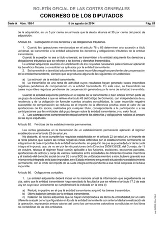 BOLETÍN OFICIAL DE LAS CORTES GENERALES
CONGRESO DE LOS DIPUTADOS
Serie A  Núm. 108-1	 6 de agosto de 2014	 Pág. 81
de la adquisición, en un 5 por ciento anual hasta que la deuda alcance el 30 por ciento del precio de
adquisición.
Artículo 84.  Subrogación en los derechos y las obligaciones tributarias.
1.  Cuando las operaciones mencionadas en el artículo 76 u 85 determinen una sucesión a título
universal, se transmitirán a la entidad adquirente los derechos y obligaciones tributarias de la entidad
transmitente.
Cuando la sucesión no sea a título universal, se transmitirán a la entidad adquirente los derechos y
obligaciones tributarias que se refieran a los bienes y derechos transmitidos.
La entidad adquirente asumirá el cumplimiento de los requisitos necesarios para continuar aplicando
los beneficios fiscales o consolidar los aplicados por la entidad transmitente.
2.  Setransmitiránalaentidadadquirentelasbasesimponiblesnegativaspendientesdecompensación
en la entidad transmitente, siempre que se produzca alguna de las siguientes circunstancias:
a)  La extinción de la entidad transmitente.
b)  La transmisión de una rama de actividad cuyos resultados hayan generado bases imponibles
negativas pendientes de compensación en la entidad transmitente. En este caso, se transmitirán las
bases imponibles negativas pendientes de compensación generadas por la rama de actividad transmitida.
Cuando la entidad adquirente participe en el capital de la transmitente o bien ambas formen parte de
un grupo de sociedades a que se refiere el artículo 42 del Código de Comercio, con independencia de su
residencia y de la obligación de formular cuentas anuales consolidadas, la base imponible negativa
susceptible de compensación se reducirá en el importe de la diferencia positiva entre el valor de las
aportaciones de los socios, realizadas por cualquier título, correspondiente a la participación o a las
participaciones que las entidades del grupo tengan sobre la entidad transmitente, y su valor fiscal.
3.  Las subrogaciones comprenderán exclusivamente los derechos y obligaciones nacidos al amparo
de las leyes españolas.
Artículo 85.  Pérdidas de los establecimientos permanentes.
Las rentas generadas en la transmisión de un establecimiento permanente aplicarán el régimen
establecido en el artículo 22 de esta Ley.
No obstante, si no se cumplen los requisitos establecidos en el artículo 22 de esta Ley, el importe de
la renta positiva que supere las rentas negativas netas obtenidas por el establecimiento permanente se
integrará en la base imponible de la entidad transmitente, sin perjuicio de que se pueda deducir de la cuota
íntegra el impuesto que, de no ser por las disposiciones de la Directiva 2009/133/CE, del Consejo, de 19
de octubre, relativa al régimen fiscal común aplicable a las fusiones, escisiones, escisiones parciales,
aportaciones de activos y canje de valores realizados entre sociedades de diferentes Estados miembros
y al traslado del domicilio social de una SE o una SCE de un Estado miembro a otro, hubiera gravado esa
mismarentaintegradaenlabaseimponible,enelEstadomiembroenqueestésituadodichoestablecimiento
permanente, con el límite del importe de la cuota íntegra correspondiente a esa renta integrada en la base
imponible.
Artículo 86.  Obligaciones contables.
1.  La entidad adquirente deberá incluir en la memoria anual la información que seguidamente se
cita, salvo que la entidad transmitente haya ejercitado la facultad a que se refiere el artículo 77.2 de esta
Ley en cuyo caso únicamente se cumplimentará la indicada en la letra d):
a)  Período impositivo en el que la entidad transmitente adquirió los bienes transmitidos.
b)  Último balance cerrado por la entidad transmitente.
c)  Relación de bienes adquiridos que se hayan incorporado a los libros de contabilidad por un valor
diferente a aquél por el que figuraban en los de la entidad transmitente con anterioridad a la realización de
la operación, expresando ambos valores así como las correcciones valorativas constituidas en los libros
de contabilidad de las dos entidades.
cve:BOCG-10-A-108-1
 
