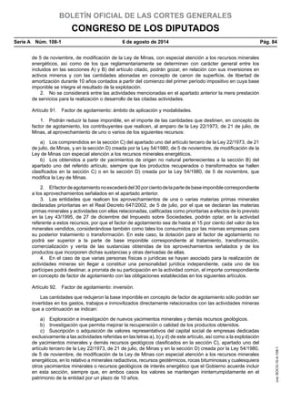 BOLETÍN OFICIAL DE LAS CORTES GENERALES
CONGRESO DE LOS DIPUTADOS
Serie A  Núm. 108-1	 6 de agosto de 2014	 Pág. 84
de 5 de noviembre, de modificación de la Ley de Minas, con especial atención a los recursos minerales
energéticos, así como de los que reglamentariamente se determinen con carácter general entre los
incluidos en las secciones A) y B) del artículo citado, podrán gozar, en relación con sus inversiones en
activos mineros y con las cantidades abonadas en concepto de canon de superficie, de libertad de
amortización durante 10 años contados a partir del comienzo del primer período impositivo en cuya base
imponible se integre el resultado de la explotación.
2.  No se considerará entre las actividades mencionadas en el apartado anterior la mera prestación
de servicios para la realización o desarrollo de las citadas actividades.
Artículo 91.  Factor de agotamiento: ámbito de aplicación y modalidades.
1.  Podrán reducir la base imponible, en el importe de las cantidades que destinen, en concepto de
factor de agotamiento, los contribuyentes que realicen, al amparo de la Ley 22/1973, de 21 de julio, de
Minas, al aprovechamiento de uno o varios de los siguientes recursos:
a)  Los comprendidos en la sección C) del apartado uno del artículo tercero de la Ley 22/1973, de 21
de julio, de Minas, y en la sección D) creada por la Ley 54/1980, de 5 de noviembre, de modificación de la
Ley de Minas con especial atención a los recursos minerales energéticos.
b)  Los obtenidos a partir de yacimientos de origen no natural pertenecientes a la sección B) del
apartado uno del referido artículo, siempre que los productos recuperados o transformados se hallen
clasificados en la sección C) o en la sección D) creada por la Ley 54/1980, de 5 de noviembre, que
modifica la Ley de Minas.
2.  Elfactordeagotamientonoexcederádel 30porcientodelapartedebaseimponiblecorrespondiente
a los aprovechamientos señalados en el apartado anterior.
3.  Las entidades que realicen los aprovechamientos de una o varias materias primas minerales
declaradas prioritarias en el Real Decreto 647/2002, de 5 de julio, por el que se declaran las materias
primas minerales y actividades con ellas relacionadas, calificadas como prioritarias a efectos de lo previsto
en la Ley 43/1995, de 27 de diciembre del Impuesto sobre Sociedades, podrán optar, en la actividad
referente a estos recursos, por que el factor de agotamiento sea de hasta el 15 por ciento del valor de los
minerales vendidos, considerándose también como tales los consumidos por las mismas empresas para
su posterior tratamiento o transformación. En este caso, la dotación para el factor de agotamiento no
podrá ser superior a la parte de base imponible correspondiente al tratamiento, transformación,
comercialización y venta de las sustancias obtenidas de los aprovechamientos señalados y de los
productos que incorporen dichas sustancias y otras derivadas de ellas.
4.  En el caso de que varias personas físicas o jurídicas se hayan asociado para la realización de
actividades mineras sin llegar a constituir una personalidad jurídica independiente, cada uno de los
partícipes podrá destinar, a prorrata de su participación en la actividad común, el importe correspondiente
en concepto de factor de agotamiento con las obligaciones establecidas en los siguientes artículos.
Artículo 92.  Factor de agotamiento: inversión.
Las cantidades que redujeron la base imponible en concepto de factor de agotamiento sólo podrán ser
invertidas en los gastos, trabajos e inmovilizados directamente relacionados con las actividades mineras
que a continuación se indican:
a)  Exploración e investigación de nuevos yacimientos minerales y demás recursos geológicos.
b)  Investigación que permita mejorar la recuperación o calidad de los productos obtenidos.
c)  Suscripción o adquisición de valores representativos del capital social de empresas dedicadas
exclusivamente a las actividades referidas en las letras a), b) y d) de este artículo, así como a la explotación
de yacimientos minerales y demás recursos geológicos clasificados en la sección C), apartado uno del
artículo tercero de la Ley 22/1973, de 21 de julio, de Minas y en la sección D) creada por la Ley 54/1980,
de 5 de noviembre, de modificación de la Ley de Minas con especial atención a los recursos minerales
energéticos, en lo relativo a minerales radiactivos, recursos geotérmicos, rocas bituminosas y cualesquiera
otros yacimientos minerales o recursos geológicos de interés energético que el Gobierno acuerde incluir
en esta sección, siempre que, en ambos casos los valores se mantengan ininterrumpidamente en el
patrimonio de la entidad por un plazo de 10 años.
cve:BOCG-10-A-108-1
 