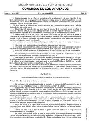 BOLETÍN OFICIAL DE LAS CORTES GENERALES
CONGRESO DE LOS DIPUTADOS
Serie A  Núm. 108-1	 6 de agosto de 2014	 Pág. 93
2.  Las cantidades a que se refiere el apartado anterior se adicionarán a la base imponible de los
períodos impositivos que concluyan en los 5 años inmediatos y sucesivos a la finalización del período
impositivo en que se realice dicha minoración, siempre que el contribuyente tenga una base imponible
negativa, y hasta el importe de la misma.
El importe restante se adicionará a la base imponible del período impositivo correspondiente a la fecha
de conclusión del referido plazo.
3.  El contribuyente deberá dotar una reserva por el importe de la minoración a que se refiere el
apartado 1 de este artículo, que será indisponible hasta el período impositivo en que se produzca la
adición a la base imponible de la entidad de las cantidades a que se refiere el apartado anterior.
La reserva deberá dotarse con cargo a los resultados positivos del ejercicio en que se realice la
minoración en base imponible. En caso de no poderse dotar esta reserva, la minoración estará condicionada
a que la misma se dote con cargo a los primeros resultados positivos de ejercicios siguientes respecto de
los que resulte posible realizar esa dotación.
A estos efectos, no se entenderá que se ha dispuesto de la referida reserva, en los siguientes casos:
a)  Cuando el socio o accionista ejerza su derecho a separarse de la entidad.
b)  Cuando la reserva se elimine, total o parcialmente, como consecuencia de operaciones a las que
resulte de aplicación el régimen fiscal especial establecido en el capítulo VII del título VII de esta Ley.
c)  Cuando la entidad deba aplicar la referida reserva en virtud de una obligación de carácter legal.
4.  La minoración prevista en este artículo se tendrá en cuenta a los efectos de determinar los pagos
fraccionados a que se refiere el apartado 3 del artículo 40 de esta Ley.
5.  Las cantidades destinadas a la dotación de la reserva prevista en este artículo no podrán aplicarse,
simultáneamente, al cumplimiento de la reserva de capitalización establecida en el artículo 25 de esta Ley
ni de la Reserva para Inversiones en Canarias prevista en el artículo 27 de la Ley 19/1994, de 6 de julio,
de modificación del Régimen Económico y Fiscal de Canarias.
6.  El incumplimiento de lo dispuesto en este artículo determinará la integración en la cuota íntegra
del período impositivo en que tenga lugar el incumplimiento, la cuota íntegra correspondiente a las
cantidades que han sido objeto de minoración, incrementadas en un 5 por ciento, además de los intereses
de demora.
CAPÍTULO XII
Régimen fiscal de determinados contratos de arrendamiento financiero
Artículo 106.  Contratos de arrendamiento financiero.
1.  Lo previsto en este artículo se aplicará a los contratos de arrendamiento financiero en los que el
arrendador sea una entidad de crédito o un establecimiento financiero de crédito.
2.  Los contratos a que se refiere el apartado anterior tendrán una duración mínima de 2 años cuando
tengan por objeto bienes muebles y de 10 años cuando tengan por objeto bienes inmuebles o
establecimientos industriales. No obstante, reglamentariamente, para evitar prácticas abusivas, se podrán
establecer otros plazos mínimos de duración en función de las características de los distintos bienes que
puedan constituir su objeto.
3.  Las cuotas de arrendamiento financiero deberán aparecer expresadas en los respectivos contratos
diferenciando la parte que corresponda a la recuperación del coste del bien por la entidad arrendadora,
excluido el valor de la opción de compra y la carga financiera exigida por ella, todo ello sin perjuicio de la
aplicación del gravamen indirecto que corresponda.
4.  El importe anual de la parte de las cuotas de arrendamiento financiero correspondiente a la
recuperación del coste del bien deberá permanecer igual o tener carácter creciente a lo largo del período
contractual.
5.  Tendrá, en todo caso, la consideración de gasto fiscalmente deducible la carga financiera
satisfecha a la entidad arrendadora.
6.  La misma consideración tendrá la parte de las cuotas de arrendamiento financiero satisfechas
correspondiente a la recuperación del coste del bien, salvo en el caso de que el contrato tenga por objeto
terrenos, solares y otros activos no amortizables. En el caso de que tal condición concurra sólo en una
cve:BOCG-10-A-108-1
 