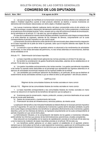 BOLETÍN OFICIAL DE LAS CORTES GENERALES
CONGRESO DE LOS DIPUTADOS
Serie A  Núm. 108-1	 6 de agosto de 2014	 Pág. 96
c)  Las que se pongan de manifiesto en la transmisión onerosa de bienes afectos a la realización del
objeto o finalidad específica cuando el total producto obtenido se destine a nuevas inversiones en
elementos del inmovilizado relacionadas con dicho objeto o finalidad específica.
Las nuevas inversiones deberán realizarse dentro del plazo comprendido entre el año anterior a la
fecha de la entrega o puesta a disposición del elemento patrimonial y los 3 años posteriores y mantenerse
en el patrimonio de la entidad durante 7 años, excepto que su vida útil conforme al método de amortización,
de los admitidos en el artículo 12.1 de esta Ley, que se aplique fuere inferior.
Encasodenorealizarselainversióndentrodelplazoseñalado,lapartedecuotaíntegracorrespondiente
a la renta obtenida se ingresará, además de los intereses de demora, conjuntamente con la cuota
correspondiente al período impositivo en que venció aquél.
La transmisión de dichos elementos antes del término del mencionado plazo determinará la integración
en la base imponible de la parte de renta no gravada, salvo que el importe obtenido sea objeto de una
nueva reinversión.
2.  La exención a que se refiere el apartado anterior no alcanzará a los rendimientos de actividades
económicas, ni a las rentas derivadas del patrimonio, ni a las rentas obtenidas en transmisiones, distintas
de las señaladas en él.
Artículo 111.  Determinación de la base imponible.
1.  La base imponible se determinará aplicando las normas previstas en el título IV de esta Ley.
2.  No tendrán la consideración de gastos fiscalmente deducibles, además de los establecidos en el
artículo 15 de esta Ley, los siguientes:
a)  Los gastos imputables exclusivamente a las rentas exentas. Los gastos parcialmente imputables
a las rentas no exentas serán deducibles en el porcentaje que representen los ingresos obtenidos en el
ejercicio de actividades económicas respecto de los ingresos totales de la entidad.
b)  Las cantidades que constituyan aplicación de resultados y, en particular, de los que se destinen al
sostenimiento de las actividades exentas a que se refiere la letra a) del apartado 1 del artículo anterior.
CAPÍTULO XV
Régimen de las comunidades titulares de montes vecinales en mano común
Artículo 112.  Régimen de las comunidades titulares de montes vecinales en mano común.
1.  La base imponible correspondiente a las comunidades titulares de montes vecinales en mano
común se reducirá en el importe de los beneficios del ejercicio que se apliquen a:
a)  Inversiones para la conservación, mejora, protección, acceso y servicios destinados al uso social
al que el monte esté destinado.
b)  Gastos de conservación y mantenimiento del monte.
c)  Financiación de obras de infraestructura y servicios públicos, de interés social.
La aplicación del beneficio a las indicadas finalidades se deberá efectuar en el propio período impositivo
o en los 4 siguientes. En caso de no realizarse las inversiones o gastos dentro del plazo señalado, la parte
de la cuota íntegra correspondiente a los beneficios no aplicados efectivamente a las inversiones y gastos
descritos, junto con los intereses de demora, se ingresará conjuntamente con la cuota correspondiente al
período impositivo en que venció dicho plazo.
La Administración tributaria, en la comprobación del destino de los gastos e inversiones indicadas,
podrá solicitar los informes que precise de las Administraciones autonómicas y locales competentes.
Esta reducción es incompatible con la reserva de capitalización prevista en el artículo 25 de esta Ley
y con la reserva de nivelación de bases imponibles prevista en el artículo 105 de esta Ley.
2.  Los beneficios podrán aplicarse en un plazo superior al establecido en el apartado anterior,
siempre que en dicho plazo se formule un plan especial de inversiones y gastos por el contribuyente y sea
aceptado por la Administración tributaria en los términos que se establezcan reglamentariamente.
cve:BOCG-10-A-108-1
 