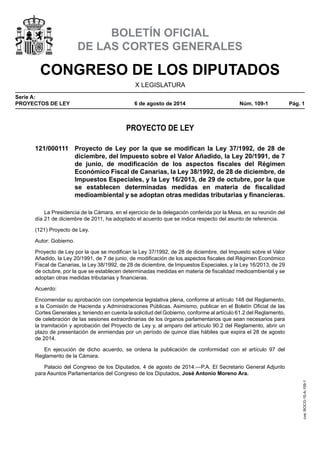 CONGRESO DE LOS DIPUTADOS
X LEGISLATURA
Serie A:
PROYECTOS DE LEY	 6 de agosto de 2014	 Núm. 109-1	 Pág. 1
BOLETÍN OFICIAL
DE LAS CORTES GENERALES
PROYECTO DE LEY
121/000111	 Proyecto de Ley por la que se modifican la Ley 37/1992, de 28 de
diciembre, del Impuesto sobre el Valor Añadido, la Ley 20/1991, de 7
de junio, de modificación de los aspectos fiscales del Régimen
Económico Fiscal de Canarias, la Ley 38/1992, de 28 de diciembre, de
Impuestos Especiales, y la Ley 16/2013, de 29 de octubre, por la que
se establecen determinadas medidas en materia de fiscalidad
medioambiental y se adoptan otras medidas tributarias y financieras.
La Presidencia de la Cámara, en el ejercicio de la delegación conferida por la Mesa, en su reunión del
día 21 de diciembre de 2011, ha adoptado el acuerdo que se indica respecto del asunto de referencia.
(121) Proyecto de Ley.
Autor: Gobierno.
Proyecto de Ley por la que se modifican la Ley 37/1992, de 28 de diciembre, del Impuesto sobre el Valor
Añadido, la Ley 20/1991, de 7 de junio, de modificación de los aspectos fiscales del Régimen Económico
Fiscal de Canarias, la Ley 38/1992, de 28 de diciembre, de Impuestos Especiales, y la Ley 16/2013, de 29
de octubre, por la que se establecen determinadas medidas en materia de fiscalidad medioambiental y se
adoptan otras medidas tributarias y financieras.
Acuerdo:
Encomendar su aprobación con competencia legislativa plena, conforme al artículo 148 del Reglamento,
a la Comisión de Hacienda y Administraciones Públicas. Asimismo, publicar en el Boletín Oficial de las
Cortes Generales y, teniendo en cuenta la solicitud del Gobierno, conforme al artículo 61.2 del Reglamento,
de celebración de las sesiones extraordinarias de los órganos parlamentarios que sean necesarios para
la tramitación y aprobación del Proyecto de Ley y, al amparo del artículo 90.2 del Reglamento, abrir un
plazo de presentación de enmiendas por un período de quince días hábiles que expira el 28 de agosto
de 2014.
En ejecución de dicho acuerdo, se ordena la publicación de conformidad con el artículo 97 del
Reglamento de la Cámara.
Palacio del Congreso de los Diputados, 4 de agosto de 2014.—P.A. El Secretario General Adjunto
para Asuntos Parlamentarios del Congreso de los Diputados, José Antonio Moreno Ara.
cve:BOCG-10-A-109-1
 