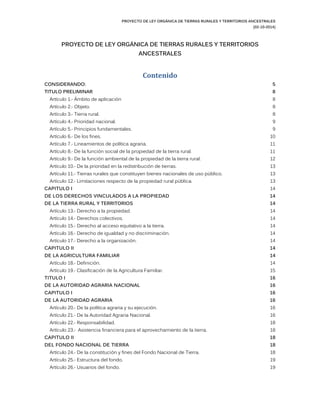 PROYECTO DE LEY ORGÁNICA DE TIERRAS RURALES Y TERRITORIOS ANCESTRALES 
(02-10-2014) 
PROYECTO DE LEY ORGÁNICA TIERRAS RURALES Y TERRITORIOS ANCESTRALES 
Contenido 
CONSIDERANDO: 5 
TITULO PRELIMINAR 8 
Artículo 1.- Ámbito de aplicación 8 
Artículo 2.- Objeto. 8 
Artículo 3.- Tierra rural. 8 
Artículo 4.- Prioridad nacional. 9 
Artículo 5.- Principios fundamentales. 9 
Artículo 6.- De los fines. 10 
Artículo 7.- Lineamientos de política agraria. 1 
Artículo 8.- De la función social de la propiedad tierra rural. 11 
Artículo 9.- De la función ambiental de propiedad tierra rural. 12 
Artículo 10.- De la prioridad en redistribución de tierras. 13 
Artículo 11.- Tierras rurales que constituyen bienes nacionales de uso público. 13 
Artículo 12.- Limitaciones respecto de la propiedad rural pública. 13 
CAPITULO I 14 
DE LOS DERECHOS VINCULADOS A LA PROPIEDAD 14 
DE LA TIERRA RURAL Y TERRITORIOS 14 
Artículo 13.- Derecho a la propiedad. 14 
Artículo 14.- Derechos colectivos. 14 
Artículo 15.- Derecho al acceso equitativo a la tierra. 14 
Artículo 16.- Derecho de igualdad y no discriminación. 14 
Artículo 17.- Derecho a la organización. 14 
CAPITULO II 14 
DE LA AGRICULTURA FAMILIAR 14 
Artículo 18.- Definición. 14 
Artículo 19.- Clasificación de la Agricultura Familiar. 15 
TITULO I 16 
DE LA AUTORIDAD AGRARIA NACIONAL 16 
CAPITULO I 16 
DE LA AUTORIDAD AGRARIA 16 
Artículo 20.- De la política agraria y su ejecución. 16 
Artículo 21.- De la Autoridad Agraria Nacional. 16 
Artículo 22.- Responsabilidad. 18 
Artículo 23.- Asistencia financiera para el aprovechamiento de la tierra. 18 
CAPITULO II 18 
DEL FONDO NACIONAL DE TIERRA 18 
Artículo 24.- De la constitución y fines del Fondo Nacional de Tierra. 18 
Artículo 25.- Estructura del fondo. 19 
Artículo 26.- Usuarios del fondo. 19  