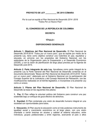 1
PROYECTO DE LEY __________ DE 2015 CÁMARA
Por la cual se expide el Plan Nacional de Desarrollo 2014 -2018
“Todos Por un Nuevo País”
EL CONGRESO DE LA REPÚBLICA DE COLOMBIA
DECRETA
TÍTULO I
DISPOSICIONES GENERALES
Artículo 1. Objetivos del Plan Nacional de Desarrollo. El Plan Nacional de
Desarrollo 2014-2018 “Todos por un nuevo país”, que se expide por medio de la
presente Ley, tiene como objetivo construir una Colombia en paz, equitativa y
educada, en armonía con los propósitos del Gobierno Nacional, con los
estándares de la Organización para la Cooperación y el Desarrollo Económico
(OCDE), y con la visión de planificación de largo plazo prevista por la Agenda de
Desarrollo post 2015.
Artículo 2. Parte integrante de esta Ley. Apruébese como parte integral de la
presente Ley la Parte General del Plan Nacional de Desarrollo contenida en el
documento denominado "Bases del Plan Nacional de Desarrollo 2014-2018: Todos
por un nuevo país”, elaborado por el Gobierno Nacional con la participación del
Consejo Superior de la Judicatura y del Consejo Nacional de Planeación, con las
modificaciones realizadas en el trámite legislativo, e incorpórese a la presente Ley
como un anexo.
Artículo 3. Pilares del Plan Nacional de Desarrollo. El Plan Nacional de
Desarrollo se basa en los siguientes tres pilares:
1. Paz. El Plan refleja la voluntad política del Gobierno para construir una paz
sostenible bajo un enfoque de goce efectivo de derechos.
2. Equidad. El Plan contempla una visión de desarrollo humano integral en una
sociedad con oportunidades para todos.
3. Educación. El Plan asume la educación como el más poderoso instrumento de
igualdad social y crecimiento económico en el largo plazo, con una visión
orientada a cerrar brechas en acceso y calidad al sistema educativo, entre
individuos, grupos poblacionales y entre regiones, acercando al país a altos
 