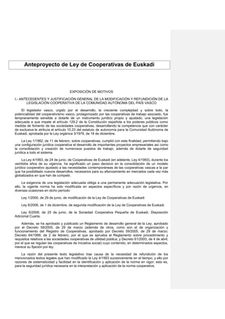 Anteproyecto de Ley de Cooperativas de Euskadi
EXPOSICIÓN DE MOTIVOS
I.- ANTECEDENTES Y JUSTIFICACIÓN GENERAL DE LA MODIFICACIÓN Y REFUNDICIÓN DE LA
LEGISLACIÓN COOPERATIVA DE LA COMUNIDAD AUTÓNOMA DEL PAÍS VASCO
El legislador vasco, urgido por el desarrollo, la creciente complejidad y sobre todo, la
potencialidad del cooperativismo vasco, protagonizado por las cooperativas de trabajo asociado, fue
tempranamente sensible a dotarle de un instrumento jurídico propio y ajustado, una legislación
adecuada a que impele el artículo 129.2 de la Constitución española a los poderes públicos como
medida de fomento de las sociedades cooperativas, desarrollando la competencia que con carácter
de exclusiva le atribuía el artículo 10.23 del estatuto de autonomía para la Comunidad Autónoma de
Euskadi, aprobada por la Ley orgánica 3/1979, de 18 de diciembre.
La Ley 1/1982, de 11 de febrero, sobre cooperativas, cumplió con esta finalidad, permitiendo bajo
una configuración jurídica cooperativa el desarrollo de importantes proyectos empresariales así como
la consolidación y creación de numerosos puestos de trabajo, además de dotarle de seguridad
jurídica a todo el sistema.
La Ley 4/1993, de 24 de junio, de Cooperativas de Euskadi (en adelante, Ley 4/1993), durante los
veintidós años de su vigencia, ha significado un paso decisivo en la consolidación de un modelo
jurídico cooperativo ajustado a las necesidades contemporáneas de las cooperativas vascas a la par
que ha posibilitado nuevos desarrollos, necesarios para su afianzamiento en mercados cada vez más
globalizados en que han de competir.
La exigencia de una legislación adecuada obliga a una permanente adecuación legislativa. Por
ello, la vigente norma ha sido modificada en aspectos específicos y por razón de urgencia, en
diversas ocasiones en dicho período:
Ley 1/2000, de 29 de junio, de modificación de la Ley de Cooperativas de Euskadi
Ley 8/2006, de 1 de diciembre, de segunda modificación de la Ley de Cooperativas de Euskadi.
Ley 6/2008, de 25 de junio, de la Sociedad Cooperativa Pequeña de Euskadi, Disposición
Adicional Cuarta.
Además, se ha aprobado y publicado un Reglamento de desarrollo general de la Ley, aprobado
por el Decreto 58/2005, de 29 de marzo (además de otros, como son el de organización y
funcionamiento del Registro de Cooperativas, aprobado por Decreto 59/2005, de 29 de marzo;
Decreto 64/1999, de 2 de febrero, por el que se aprueba el Reglamento sobre procedimiento y
requisitos relativos a las sociedades cooperativas de utilidad pública; y Decreto 61/2000, de 4 de abril,
por el que se regulan las cooperativas de iniciativa social) cuyo contenido, en determinados aspectos,
merece su fijación por ley.
La razón del presente texto legislativo trae causa de la necesidad de refundición de los
mencionados textos legales que han modificado la Ley 4/1993 sucesivamente en el tiempo; y ello por
razones de sistematicidad y facilidad en la identificación y aplicación de la norma en vigor; esto es,
para la seguridad jurídica necesaria en la interpretación y aplicación de la norma cooperativa.
 