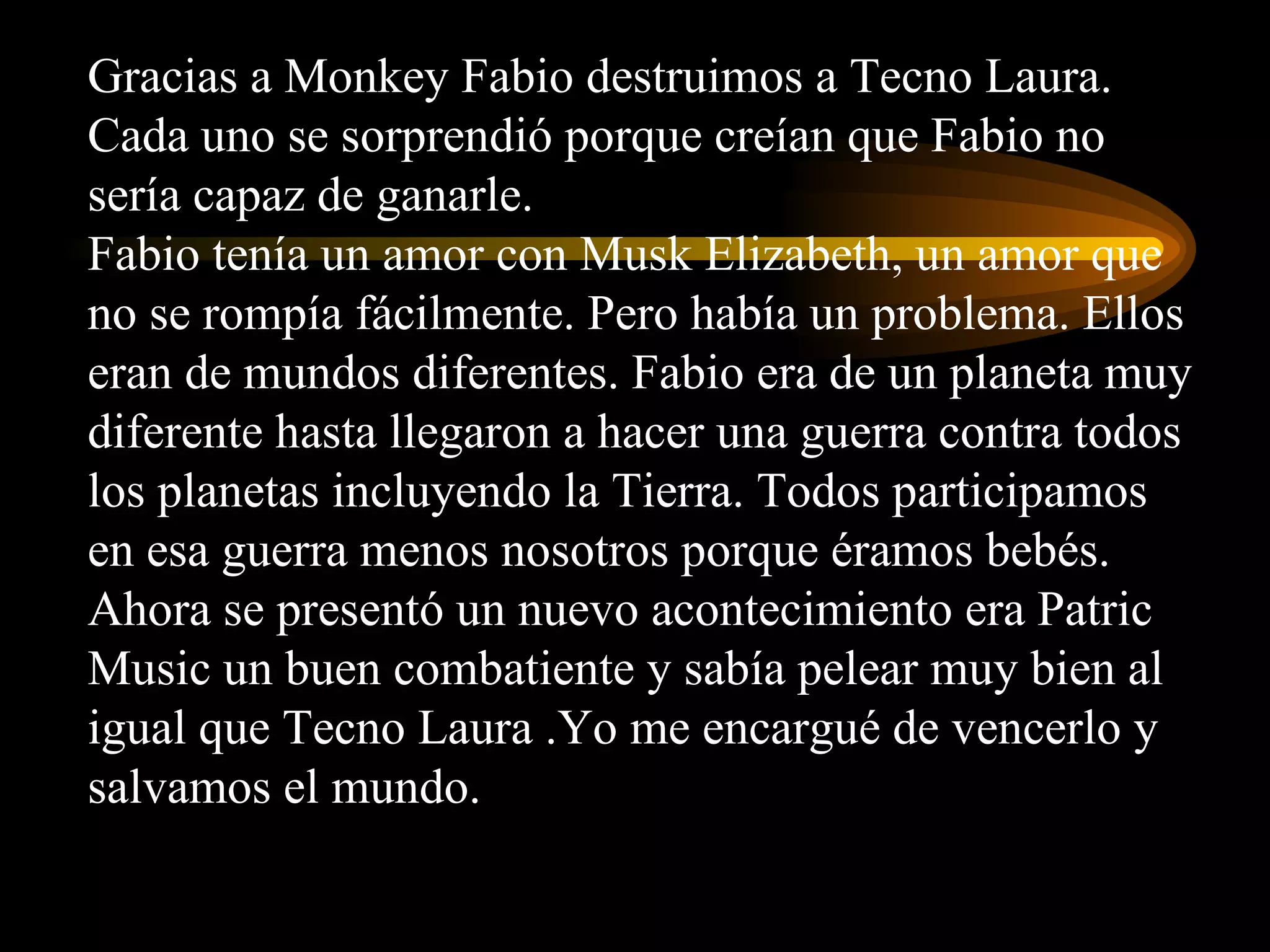 Gracias a Monkey Fabio destruimos a Tecno Laura. Cada uno se sorprendió porque creían que Fabio no sería capaz de ganarle. Fabio tenía un amor con Musk Elizabeth, un amor que no se rompía fácilmente. Pero había un problema. Ellos eran de mundos diferentes. Fabio era de un planeta muy diferente hasta llegaron a hacer una guerra contra todos los planetas incluyendo la Tierra. Todos participamos en esa guerra menos nosotros porque éramos bebés. Ahora se presentó un nuevo acontecimiento era Patric Music un buen combatiente y sabía pelear muy bien al igual que Tecno Laura .Yo me encargué de vencerlo y salvamos el mundo. 