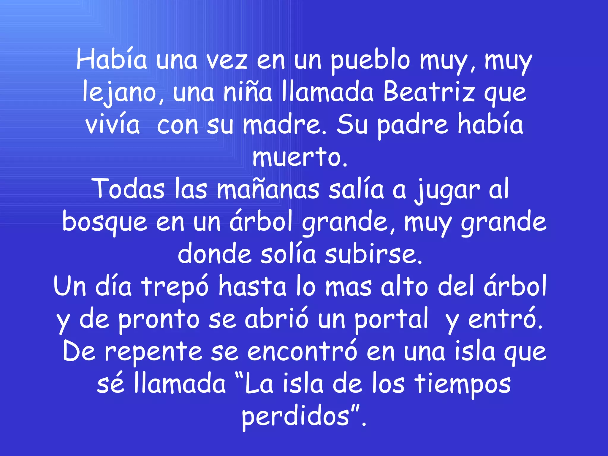 Había una vez en un pueblo muy, muy lejano, una niña llamada Beatriz que vivía  con su madre. Su padre había muerto.  Todas las mañanas salía a jugar al  bosque en un árbol grande, muy grande donde solía subirse.  Un día trepó hasta lo mas alto del árbol  y de pronto se abrió un portal  y entró.  De repente se encontró en una isla que sé llamada “La isla de los tiempos perdidos”. 