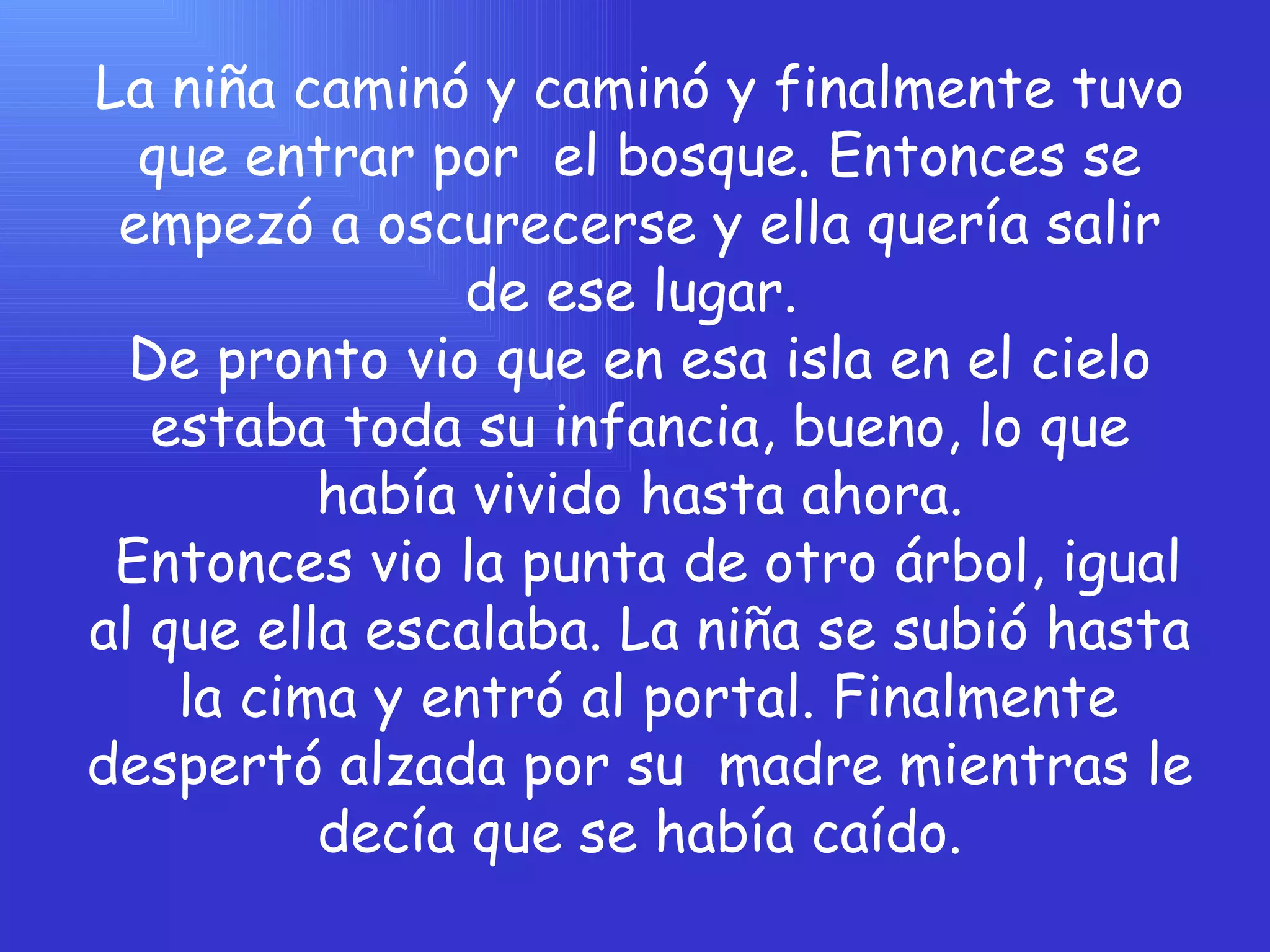 La niña caminó y caminó y finalmente tuvo que entrar por  el bosque. Entonces se empezó a oscurecerse y ella quería salir de ese lugar.  De pronto vio que en esa isla en el cielo estaba toda su infancia, bueno, lo que había vivido hasta ahora.  Entonces vio la punta de otro árbol, igual al que ella escalaba. La niña se subió hasta  la cima y entró al portal. Finalmente despertó alzada por su  madre mientras le decía que se había caído. 