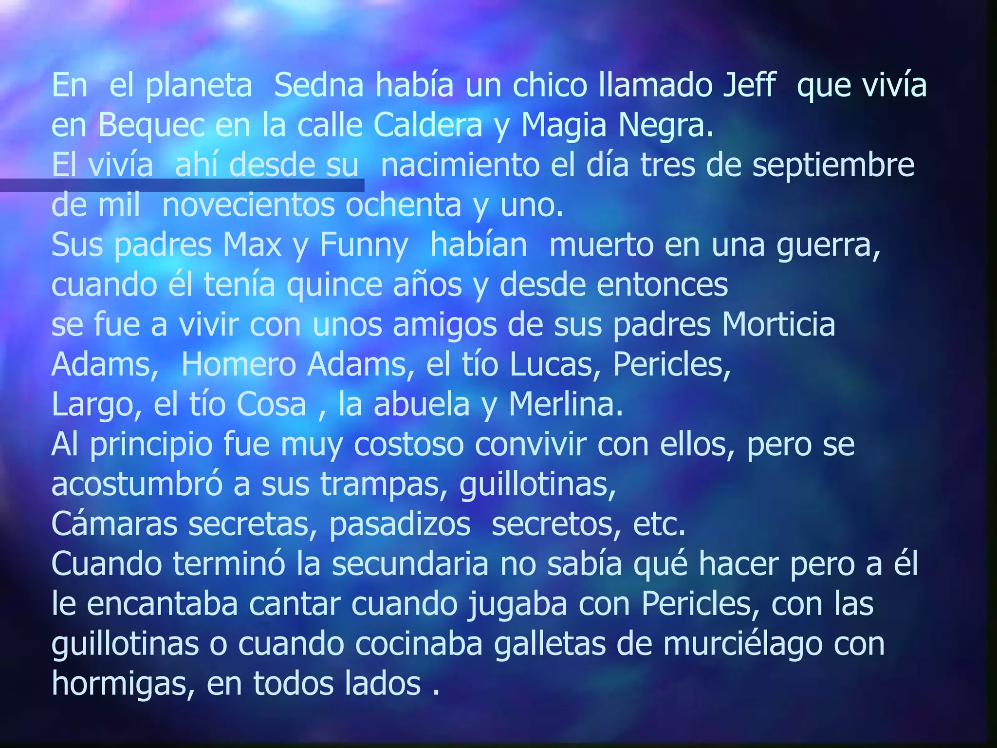 En  el planeta  Sedna había un chico llamado Jeff  que vivía en Bequec en la calle Caldera y Magia Negra. El vivía  ahí desde su  nacimiento el día tres de septiembre  de mil  novecientos ochenta y uno.  Sus padres Max y Funny  habían  muerto en una guerra, cuando él tenía quince años y desde entonces  se fue a vivir con unos amigos de sus padres Morticia Adams,  Homero Adams, el tío Lucas, Pericles,  Largo, el tío Cosa , la abuela y Merlina.  Al principio fue muy costoso convivir con ellos, pero se acostumbró a sus trampas, guillotinas,  Cámaras secretas, pasadizos  secretos, etc.  Cuando terminó la secundaria no sabía qué hacer pero a él le encantaba cantar cuando jugaba con Pericles, con las guillotinas o cuando cocinaba galletas de murciélago con hormigas, en todos lados . 