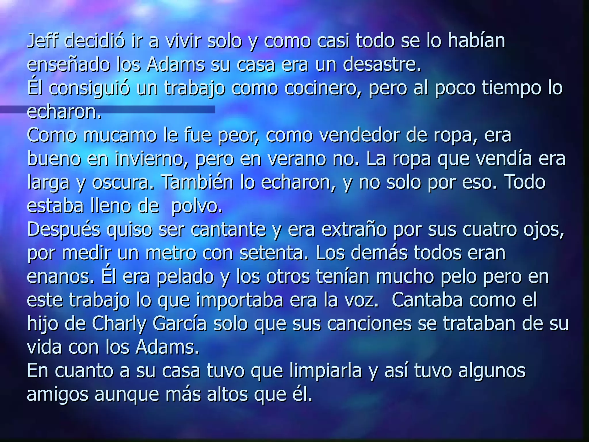 Jeff decidió ir a vivir solo y como casi todo se lo habían enseñado los Adams su casa era un desastre. Él consiguió un trabajo como cocinero, pero al poco tiempo lo echaron.  Como mucamo le fue peor, como vendedor de ropa, era bueno en invierno, pero en verano no. La ropa que vendía era larga y oscura. También lo echaron, y no solo por eso. Todo estaba lleno de  polvo.  Después quiso ser cantante y era extraño por sus cuatro ojos, por medir un metro con setenta. Los demás todos eran enanos. Él era pelado y los otros tenían mucho pelo pero en este trabajo lo que importaba era la voz.  Cantaba como el hijo de Charly García solo que sus canciones se trataban de su vida con los Adams. En cuanto a su casa tuvo que limpiarla y así tuvo algunos amigos aunque más altos que él. 
