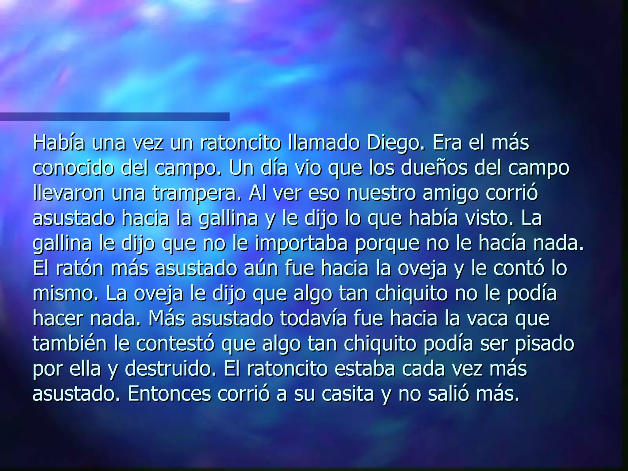 Había una vez un ratoncito llamado Diego. Era el más conocido del campo. Un día vio que los dueños del campo llevaron una trampera. Al ver eso nuestro amigo corrió asustado hacia la gallina y le dijo lo que había visto. La gallina le dijo que no le importaba porque no le hacía nada. El ratón más asustado aún fue hacia la oveja y le contó lo mismo. La oveja le dijo que algo tan chiquito no le podía hacer nada. Más asustado todavía fue hacia la vaca que también le contestó que algo tan chiquito podía ser pisado por ella y destruido. El ratoncito estaba cada vez más asustado. Entonces corrió a su casita y no salió más. 