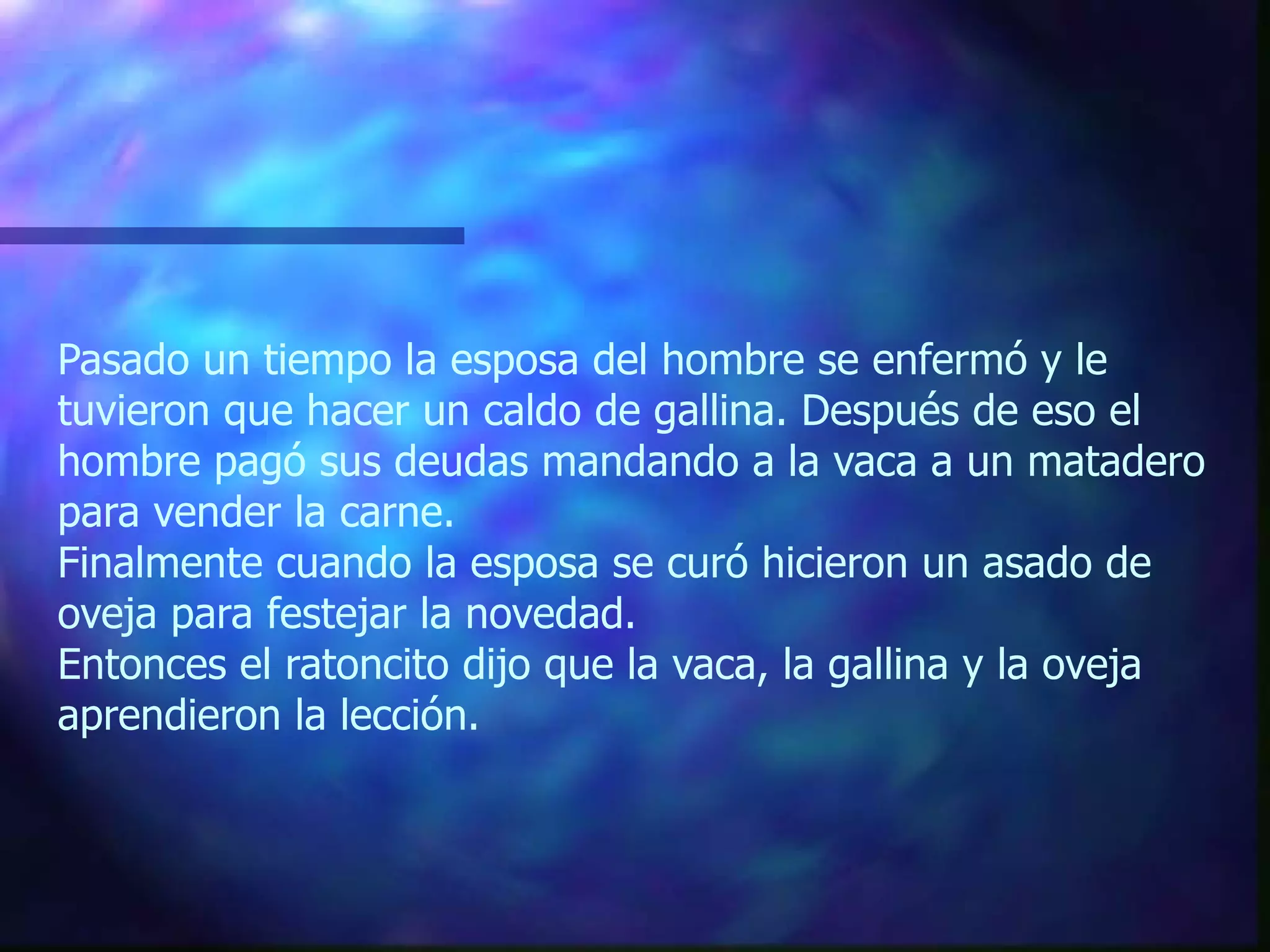 Pasado un tiempo la esposa del hombre se enfermó y le tuvieron que hacer un caldo de gallina. Después de eso el hombre pagó sus deudas mandando a la vaca a un matadero para vender la carne. Finalmente cuando la esposa se curó hicieron un asado de oveja para festejar la novedad. Entonces el ratoncito dijo que la vaca, la gallina y la oveja aprendieron la lección. 