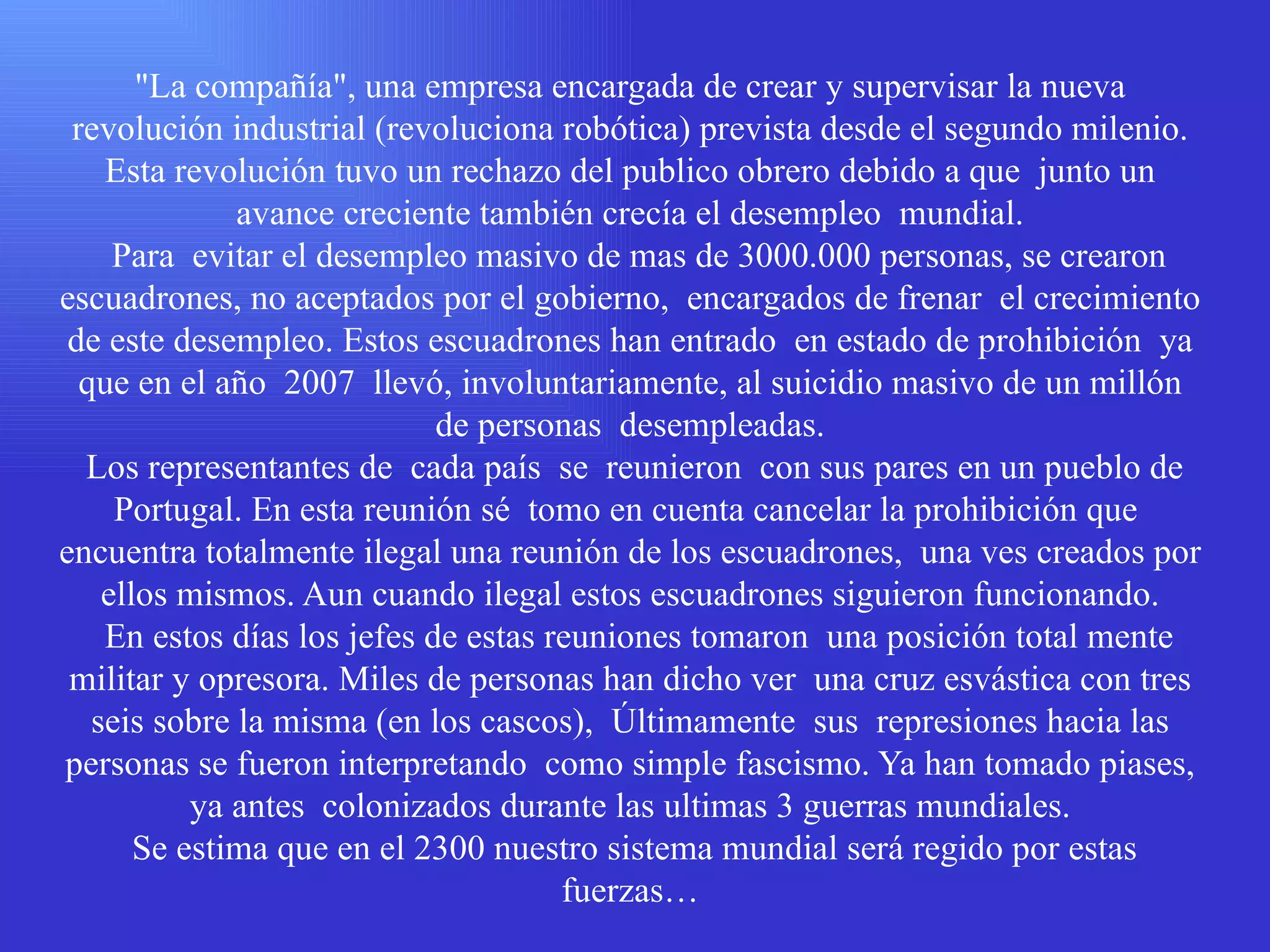 &quot;La compañía&quot;, una empresa encargada de crear y supervisar la nueva revolución industrial (revoluciona robótica) prevista desde el segundo milenio. Esta revolución tuvo un rechazo del publico obrero debido a que  junto un avance creciente también crecía el desempleo  mundial.   Para  evitar el desempleo masivo de mas de 3000.000 personas, se crearon escuadrones, no aceptados por el gobierno,  encargados de frenar  el crecimiento de este desempleo. Estos escuadrones han entrado  en estado de prohibición  ya que en el año  2007  llevó, involuntariamente, al suicidio masivo de un millón de personas  desempleadas.  Los representantes de  cada país  se  reunieron  con sus pares en un pueblo de Portugal. En esta reunión sé  tomo en cuenta cancelar la prohibición que  encuentra totalmente ilegal una reunión de los escuadrones,  una ves creados por ellos mismos. Aun cuando ilegal estos escuadrones siguieron funcionando.   En estos días los jefes de estas reuniones tomaron  una posición total mente  militar y opresora. Miles de personas han dicho ver  una cruz esvástica con tres seis sobre la misma (en los cascos),  Últimamente  sus  represiones hacia las personas se fueron interpretando  como simple fascismo. Ya han tomado piases, ya antes  colonizados durante las ultimas 3 guerras mundiales.  Se estima que en el 2300 nuestro sistema mundial será regido por estas fuerzas… 