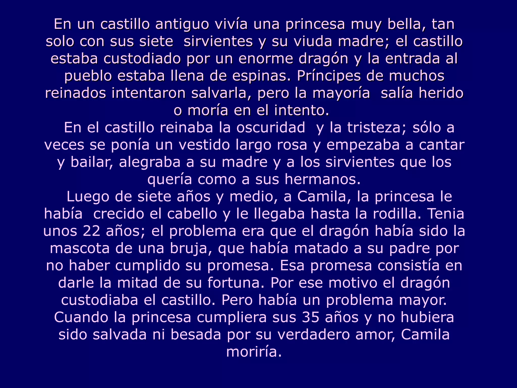 En un castillo antiguo vivía una princesa muy bella, tan solo con sus siete  sirvientes y su viuda madre; el castillo estaba custodiado por un enorme dragón y la entrada al pueblo estaba llena de espinas. Príncipes de muchos reinados intentaron salvarla, pero la mayoría  salía herido o moría en el intento.    En el castillo reinaba la oscuridad  y la tristeza; sólo a veces se ponía un vestido largo rosa y empezaba a cantar y bailar, alegraba a su madre y a los sirvientes que los quería como a sus hermanos.   Luego de siete años y medio, a Camila, la princesa le había  crecido el cabello y le llegaba hasta la rodilla. Tenia unos 22 años; el problema era que el dragón había sido la mascota de una bruja, que había matado a su padre por no haber cumplido su promesa. Esa promesa consistía en darle la mitad de su fortuna. Por ese motivo el dragón custodiaba el castillo. Pero había un problema mayor. Cuando la princesa cumpliera sus 35 años y no hubiera sido salvada ni besada por su verdadero amor, Camila moriría. 