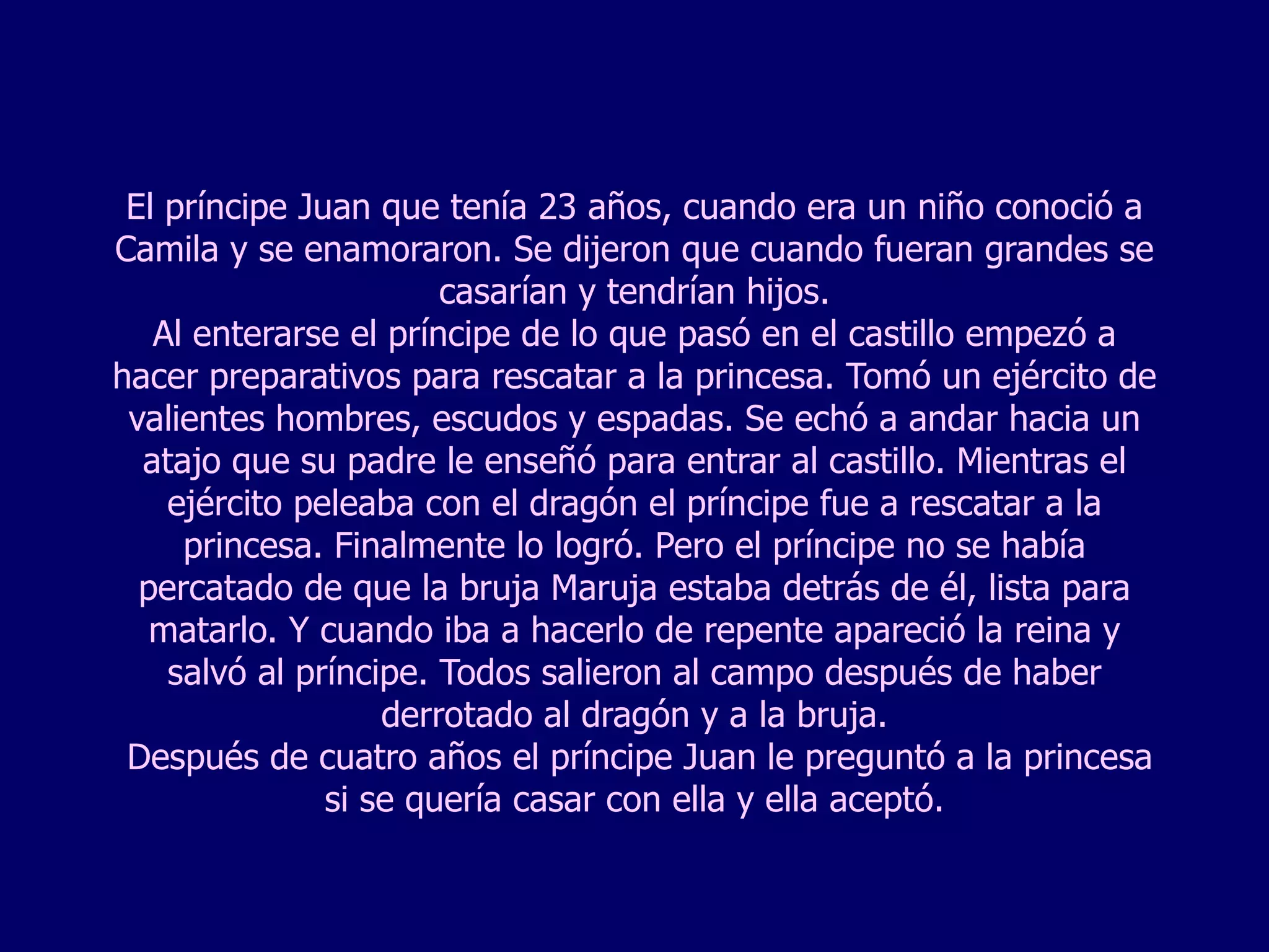 El príncipe Juan que tenía 23 años, cuando era un niño conoció a Camila y se enamoraron. Se dijeron que cuando fueran grandes se casarían y tendrían hijos. Al enterarse el príncipe de lo que pasó en el castillo empezó a hacer preparativos para rescatar a la princesa. Tomó un ejército de valientes hombres, escudos y espadas. Se echó a andar hacia un atajo que su padre le enseñó para entrar al castillo. Mientras el ejército peleaba con el dragón el príncipe fue a rescatar a la princesa. Finalmente lo logró. Pero el príncipe no se había percatado de que la bruja Maruja estaba detrás de él, lista para matarlo. Y cuando iba a hacerlo de repente apareció la reina y salvó al príncipe. Todos salieron al campo después de haber derrotado al dragón y a la bruja.  Después de cuatro años el príncipe Juan le preguntó a la princesa si se quería casar con ella y ella aceptó. 