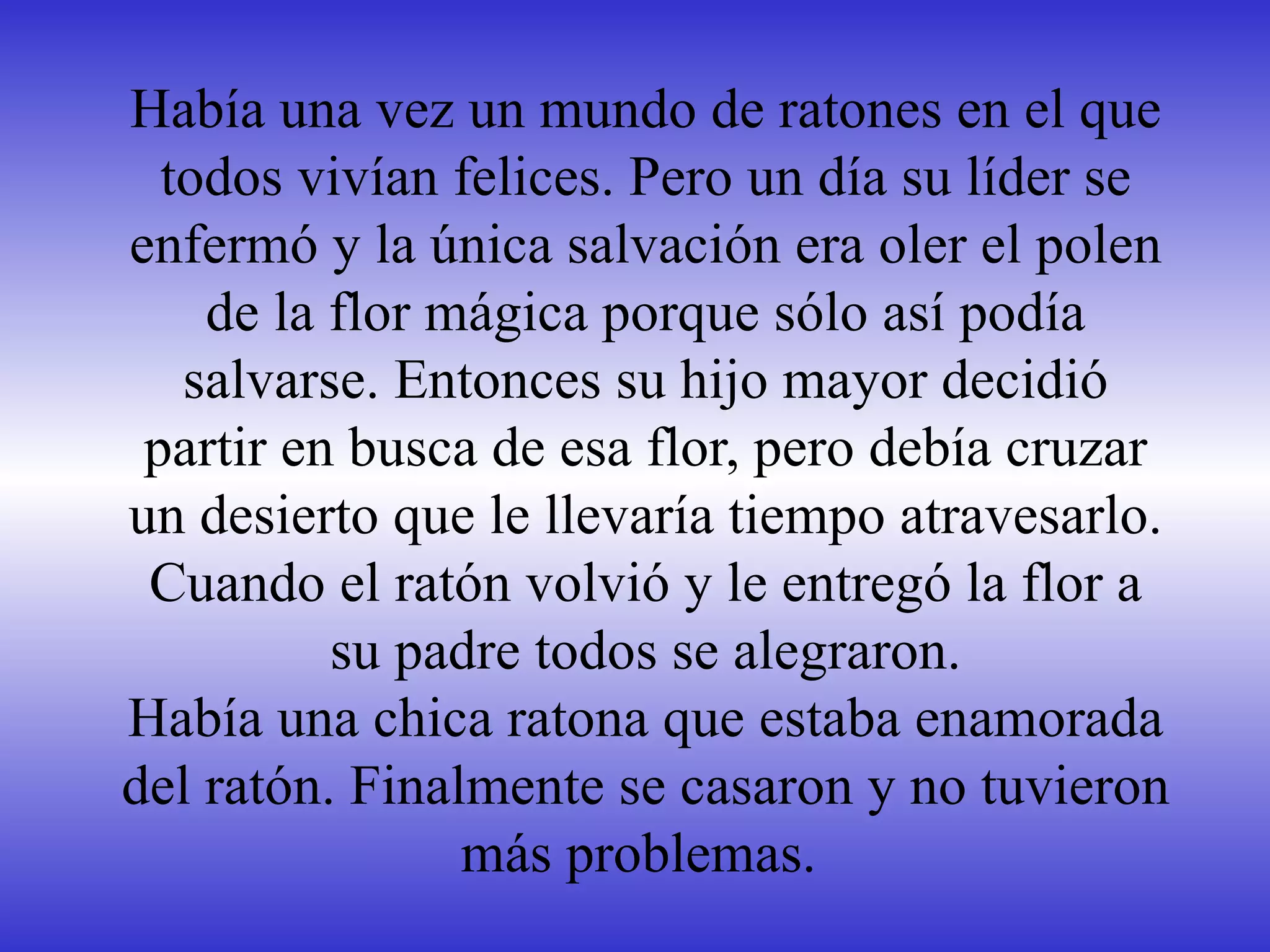 Había una vez un mundo de ratones en el que todos vivían felices. Pero un día su líder se enfermó y la única salvación era oler el polen de la flor mágica porque sólo así podía salvarse. Entonces su hijo mayor decidió partir en busca de esa flor, pero debía cruzar un desierto que le llevaría tiempo atravesarlo. Cuando el ratón volvió y le entregó la flor a su padre todos se alegraron. Había una chica ratona que estaba enamorada del ratón. Finalmente se casaron y no tuvieron más problemas.  