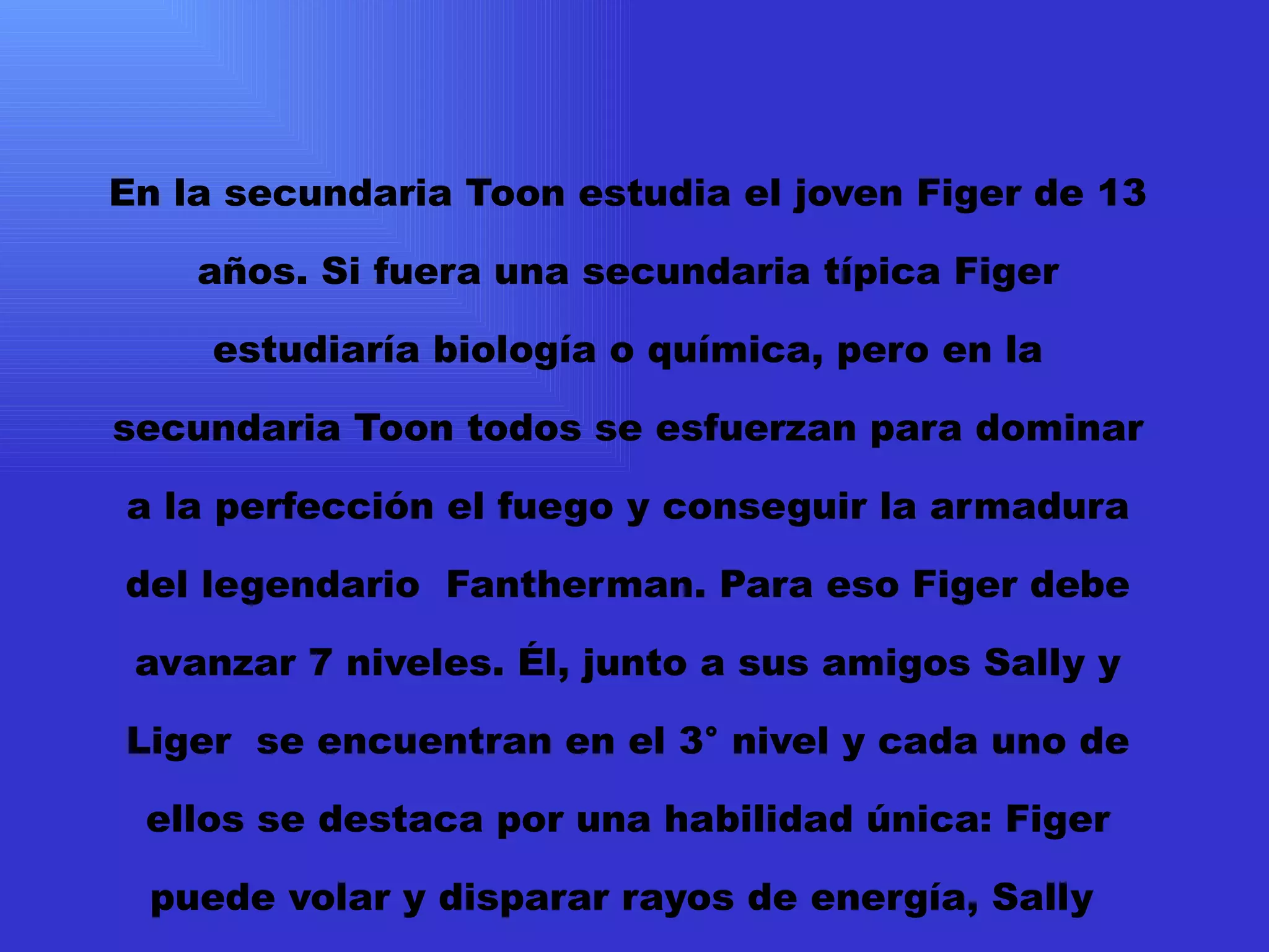 En la secundaria Toon estudia el joven Figer de 13 años. Si fuera una secundaria típica Figer estudiaría biología o química, pero en la secundaria Toon todos se esfuerzan para dominar a la perfección el fuego y conseguir la armadura del legendario  Fantherman. Para eso Figer debe avanzar 7 niveles. Él, junto a sus amigos Sally y Liger  se encuentran en el 3° nivel y cada uno de ellos se destaca por una habilidad única: Figer puede volar y disparar rayos de energía, Sally  puede mover el fuego a su antojo y además posee una cabellera de fuego. Por último Liger puede fabricar fuego de la energía que haya en su cuerpo y atravesar superficies sólidas. 
