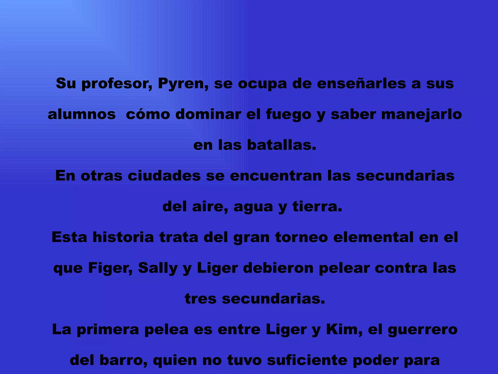 Su profesor, Pyren, se ocupa de enseñarles a sus alumnos  cómo dominar el fuego y saber manejarlo en las batallas. En otras ciudades se encuentran las secundarias del aire, agua y tierra.  Esta historia trata del gran torneo elemental en el que Figer, Sally y Liger debieron pelear contra las tres secundarias. La primera pelea es entre Liger y Kim, el guerrero del barro, quien no tuvo suficiente poder para mantenerse en pie más de quince minutos. Pero tal parece que este torneo era tan sólo un plan para destruir a Figer y a sus amigos. Desde ahora en adelante deberán vencer a los ocho guerreros restantes ellos solos. .   . 