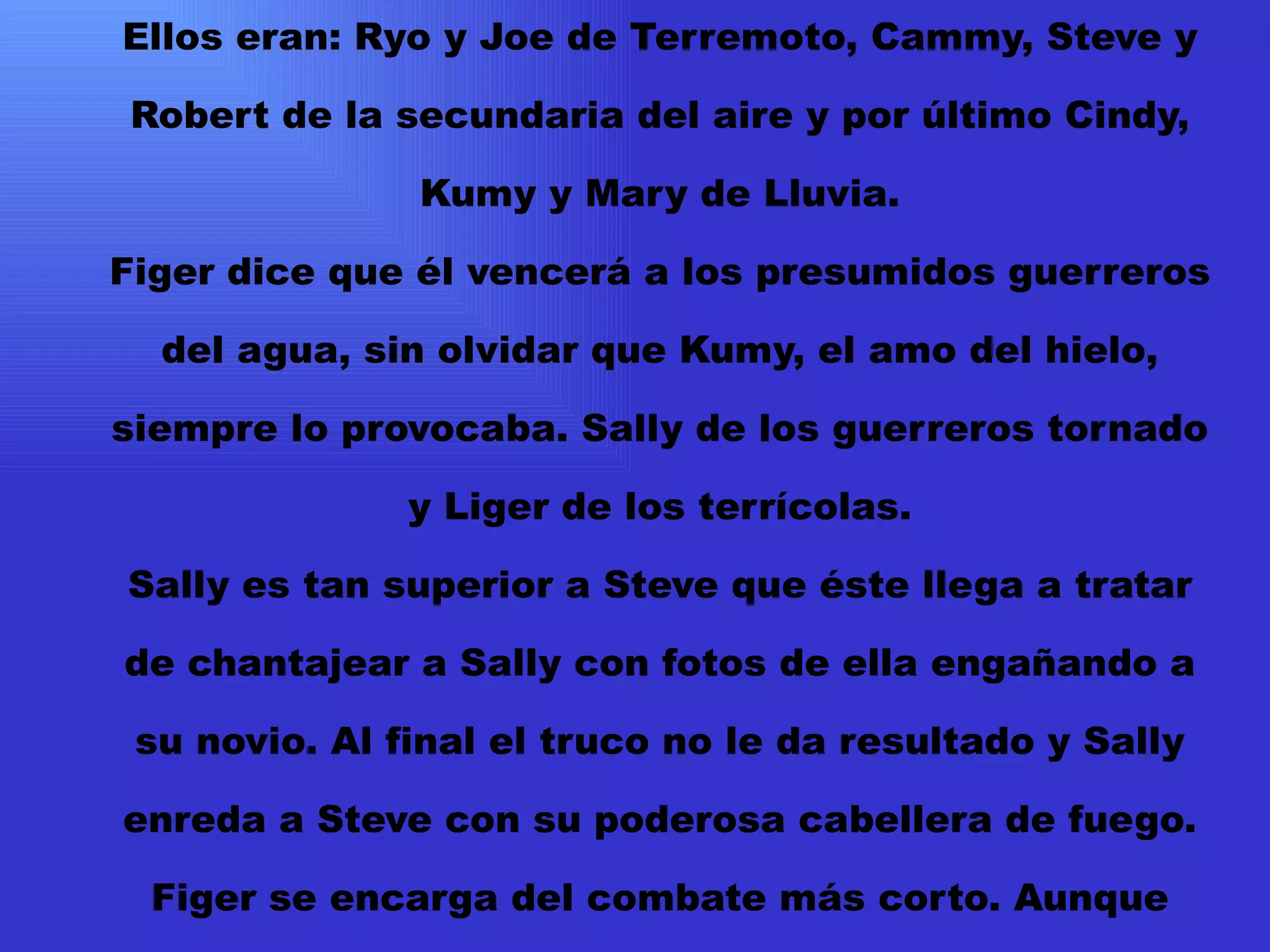 Ellos eran: Ryo y Joe de Terremoto, Cammy, Steve y Robert de la secundaria del aire y por último Cindy, Kumy y Mary de Lluvia. Figer dice que él vencerá a los presumidos guerreros del agua, sin olvidar que Kumy, el amo del hielo, siempre lo provocaba. Sally de los guerreros tornado y Liger de los terrícolas. Sally es tan superior a Steve que éste llega a tratar de chantajear a Sally con fotos de ella engañando a su novio. Al final el truco no le da resultado y Sally enreda a Steve con su poderosa cabellera de fuego. Figer se encarga del combate más corto. Aunque Cindy usó todo su poder ella no tuvo nada que hacer ante el Energy Burn de Figer. Este golpe casi le cuesta la vida a Figer quien aún no sabía manejar este poder. 