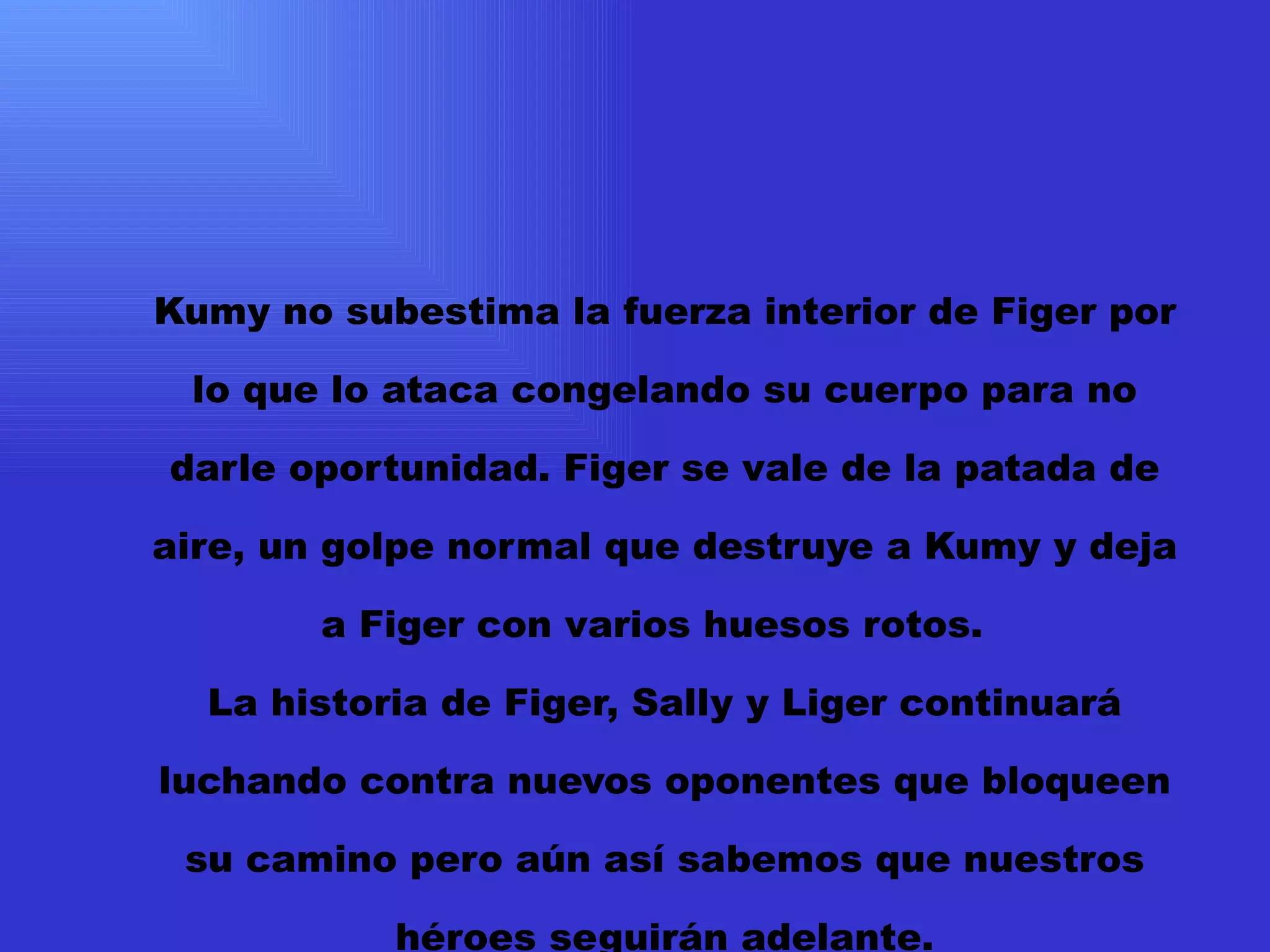 Kumy no subestima la fuerza interior de Figer por lo que lo ataca congelando su cuerpo para no darle oportunidad. Figer se vale de la patada de aire, un golpe normal que destruye a Kumy y deja a Figer con varios huesos rotos.   La historia de Figer, Sally y Liger continuará  luchando contra nuevos oponentes que bloqueen su camino pero aún así sabemos que nuestros héroes seguirán adelante.   THE FIRE END  