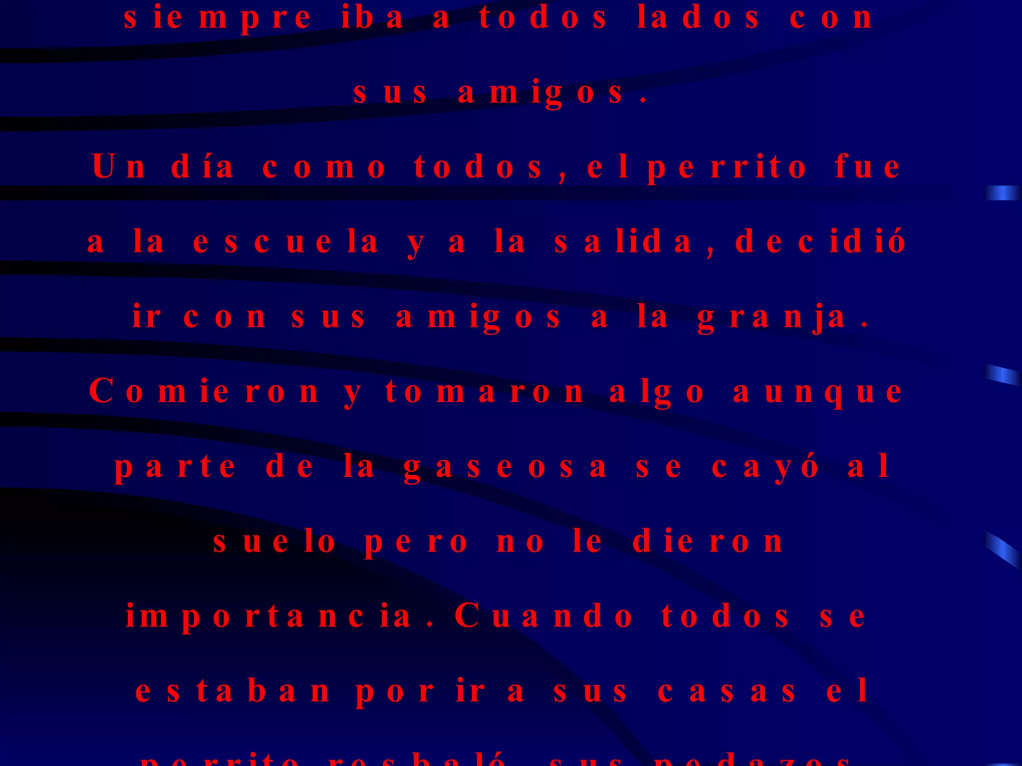 Había una vez un perrito que siempre iba a todos lados con sus amigos. Un día como todos, el perrito fue a la escuela y a la salida, decidió ir con sus amigos a la granja. Comieron y tomaron algo aunque parte de la gaseosa se cayó al suelo pero no le dieron importancia. Cuando todos se estaban por ir a sus casas el perrito resbaló, sus pedazos saltaron por todas partes. 