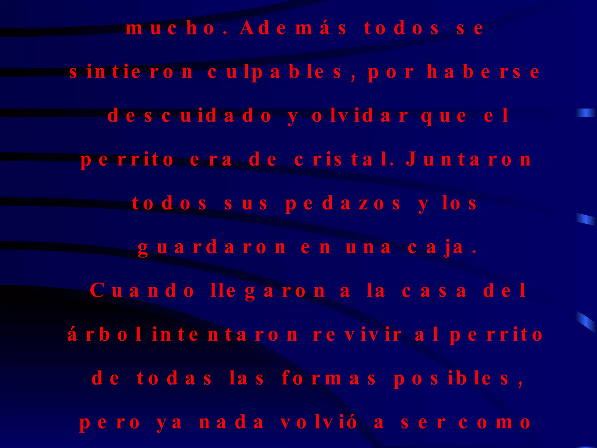 Se había resbalado con el jugo. Todos sus amigos se apenaron, ya que al perrito todos lo querían mucho. Además todos se sintieron culpables, por haberse descuidado y olvidar que el perrito era de cristal. Juntaron todos sus pedazos y los guardaron en una caja. Cuando llegaron a la casa del árbol intentaron revivir al perrito de todas las formas posibles, pero ya nada volvió a ser como antes. El perrito estaba roto, y sus amigos apenados. Lo dejaron enterrado justo abajo del árbol. 