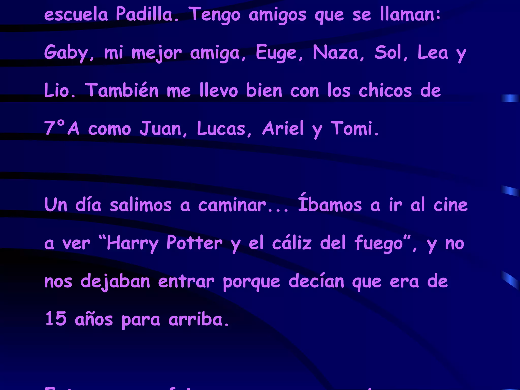 Soy Valeria N, una alumna de 7°B de la escuela Padilla. Tengo amigos que se llaman: Gaby, mi mejor amiga, Euge, Naza, Sol, Lea y Lio. También me llevo bien con los chicos de 7°A como Juan, Lucas, Ariel y Tomi. Un día salimos a caminar... Íbamos a ir al cine a ver “Harry Potter y el cáliz del fuego”, y no nos dejaban entrar porque decían que era de 15 años para arriba. Entonces nos fuimos a comer unas pizzas. 