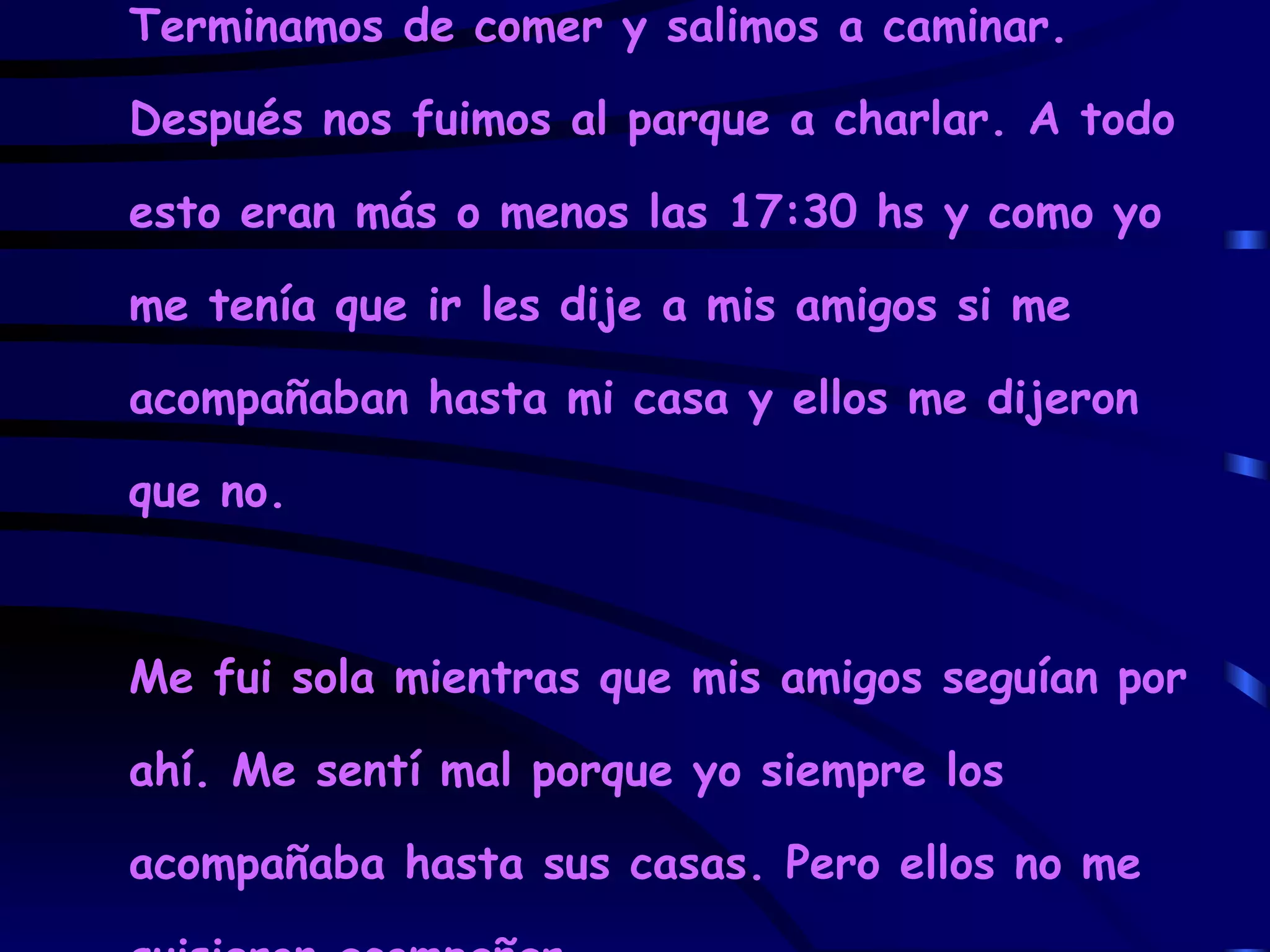 Terminamos de comer y salimos a caminar. Después nos fuimos al parque a charlar. A todo esto eran más o menos las 17:30 hs y como yo me tenía que ir les dije a mis amigos si me acompañaban hasta mi casa y ellos me dijeron que no. Me fui sola mientras que mis amigos seguían por ahí. Me sentí mal porque yo siempre los acompañaba hasta sus casas. Pero ellos no me quisieron acompañar. 