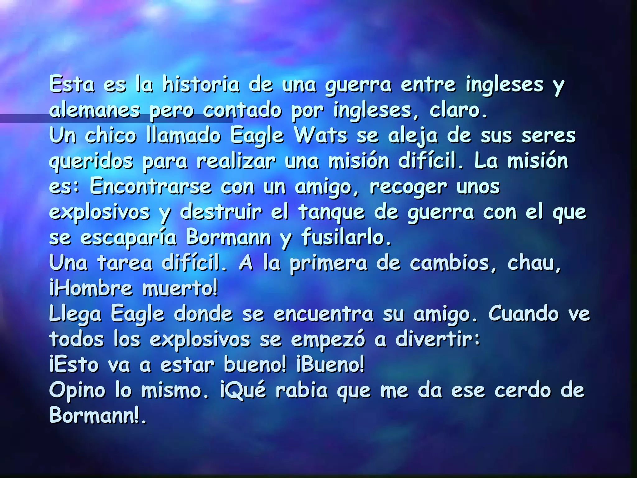 Esta es la historia de una guerra entre ingleses y alemanes pero contado por ingleses, claro. Un chico llamado Eagle Wats se aleja de sus seres queridos para realizar una misión difícil. La misión es: Encontrarse con un amigo, recoger unos explosivos y destruir el tanque de guerra con el que se escaparía Bormann y fusilarlo. Una tarea difícil. A la primera de cambios, chau, ¡Hombre muerto! Llega Eagle donde se encuentra su amigo. Cuando ve todos los explosivos se empezó a divertir: ¡Esto va a estar bueno! ¡Bueno! Opino lo mismo. ¡Qué rabia que me da ese cerdo de Bormann!. 