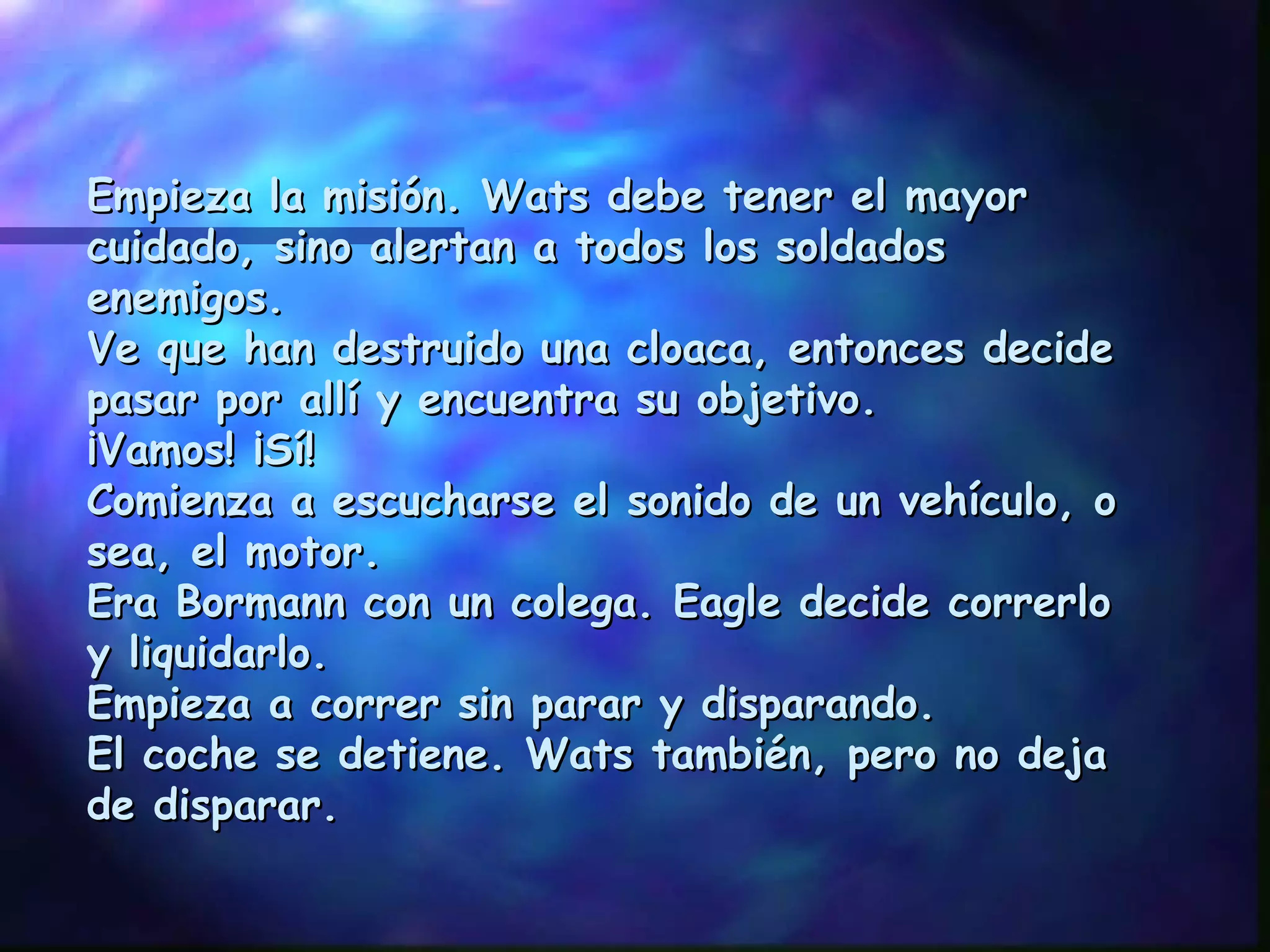 Empieza la misión. Wats debe tener el mayor cuidado, sino alertan a todos los soldados enemigos. Ve que han destruido una cloaca, entonces decide pasar por allí y encuentra su objetivo. ¡Vamos! ¡Sí! Comienza a escucharse el sonido de un vehículo, o sea, el motor. Era Bormann con un colega. Eagle decide correrlo y liquidarlo. Empieza a correr sin parar y disparando. El coche se detiene. Wats también, pero no deja de disparar. 