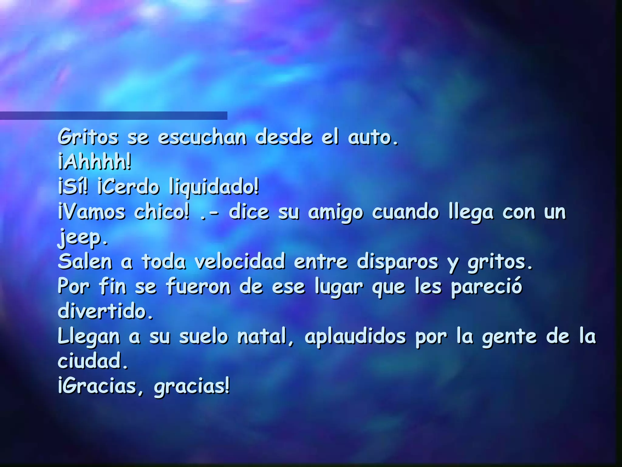Gritos se escuchan desde el auto. ¡Ahhhh! ¡Sí! ¡Cerdo liquidado! ¡Vamos chico! .- dice su amigo cuando llega con un jeep. Salen a toda velocidad entre disparos y gritos. Por fin se fueron de ese lugar que les pareció divertido. Llegan a su suelo natal, aplaudidos por la gente de la ciudad. ¡Gracias, gracias! 