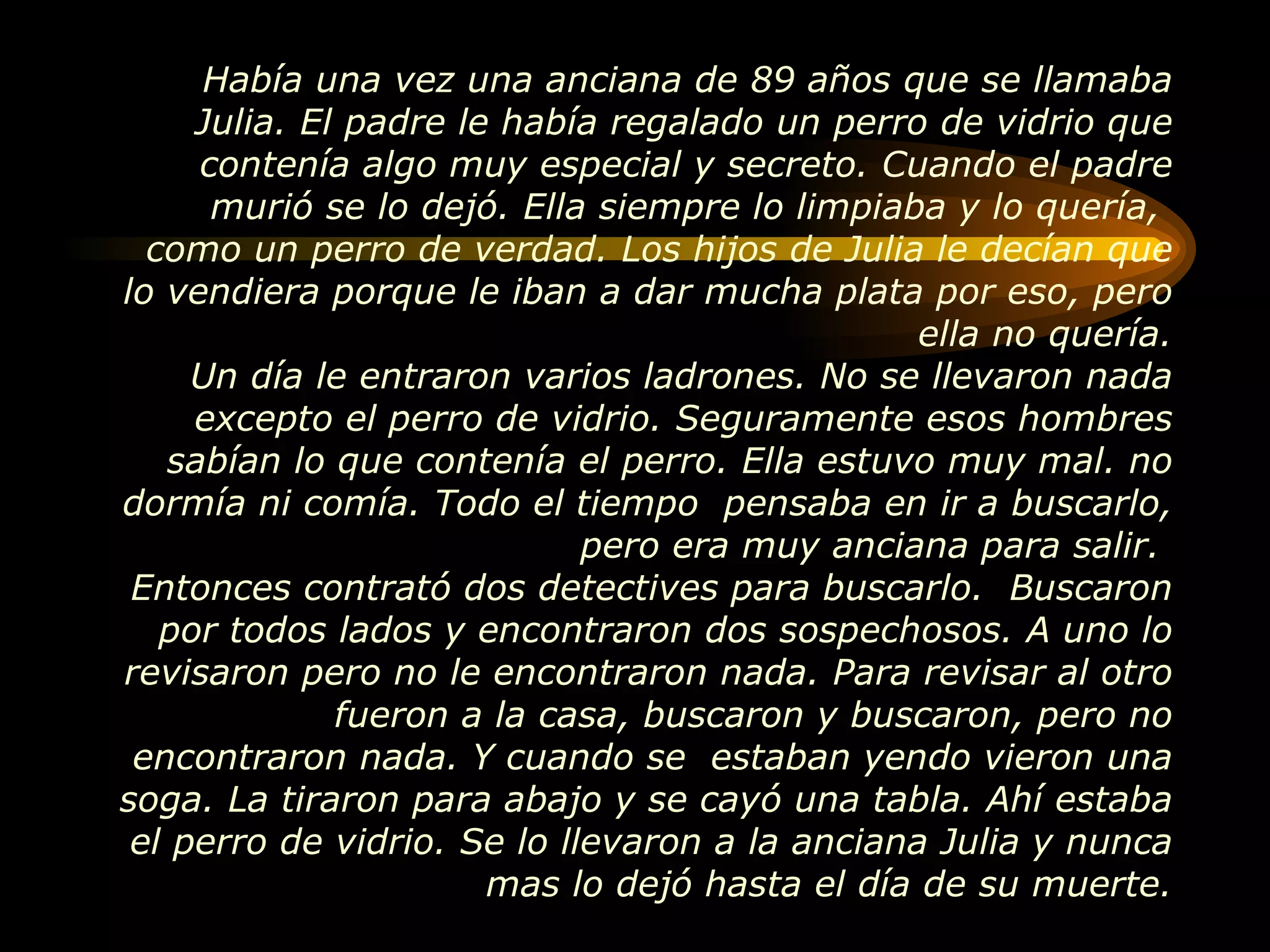 Había una vez una anciana de 89 años que se llamaba Julia. El padre le había regalado un perro de vidrio que contenía algo muy especial y secreto. Cuando el padre murió se lo dejó. Ella siempre lo limpiaba y lo quería,  como un perro de verdad. Los hijos de Julia le decían que lo vendiera porque le iban a dar mucha plata por eso, pero ella no quería. Un día le entraron varios ladrones. No se llevaron nada excepto el perro de vidrio. Seguramente esos hombres sabían lo que contenía el perro. Ella estuvo muy mal. no dormía ni comía. Todo el tiempo  pensaba en ir a buscarlo, pero era muy anciana para salir.  Entonces contrató dos detectives para buscarlo.  Buscaron por todos lados y encontraron dos sospechosos. A uno lo revisaron pero no le encontraron nada. Para revisar al otro fueron a la casa, buscaron y buscaron, pero no encontraron nada. Y cuando se  estaban yendo vieron una soga. La tiraron para abajo y se cayó una tabla. Ahí estaba el perro de vidrio. Se lo llevaron a la anciana Julia y nunca mas lo dejó hasta el día de su muerte. 
