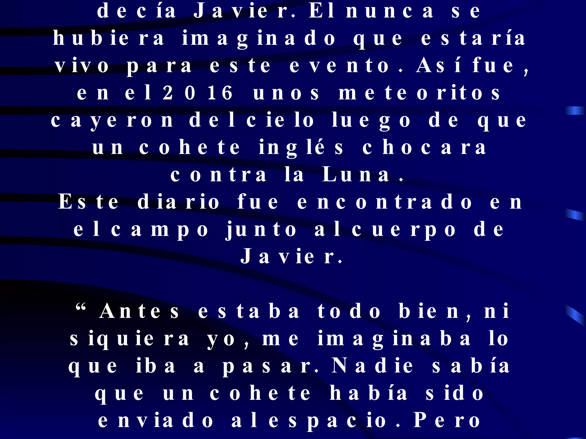 “ El día en que sea el fin del mundo yo no voy a estar”- decía Javier. El nunca se hubiera imaginado que estaría vivo para este evento. Así fue, en el 2016 unos meteoritos cayeron del cielo luego de que un cohete inglés chocara contra la Luna.  Este diario fue encontrado en el campo junto al cuerpo de Javier. “Antes estaba todo bien, ni siquiera yo, me imaginaba lo que iba a pasar. Nadie sabía que un cohete había sido enviado al espacio. Pero luego cuando se enteraron, hubo protestas en todo el mundo.   