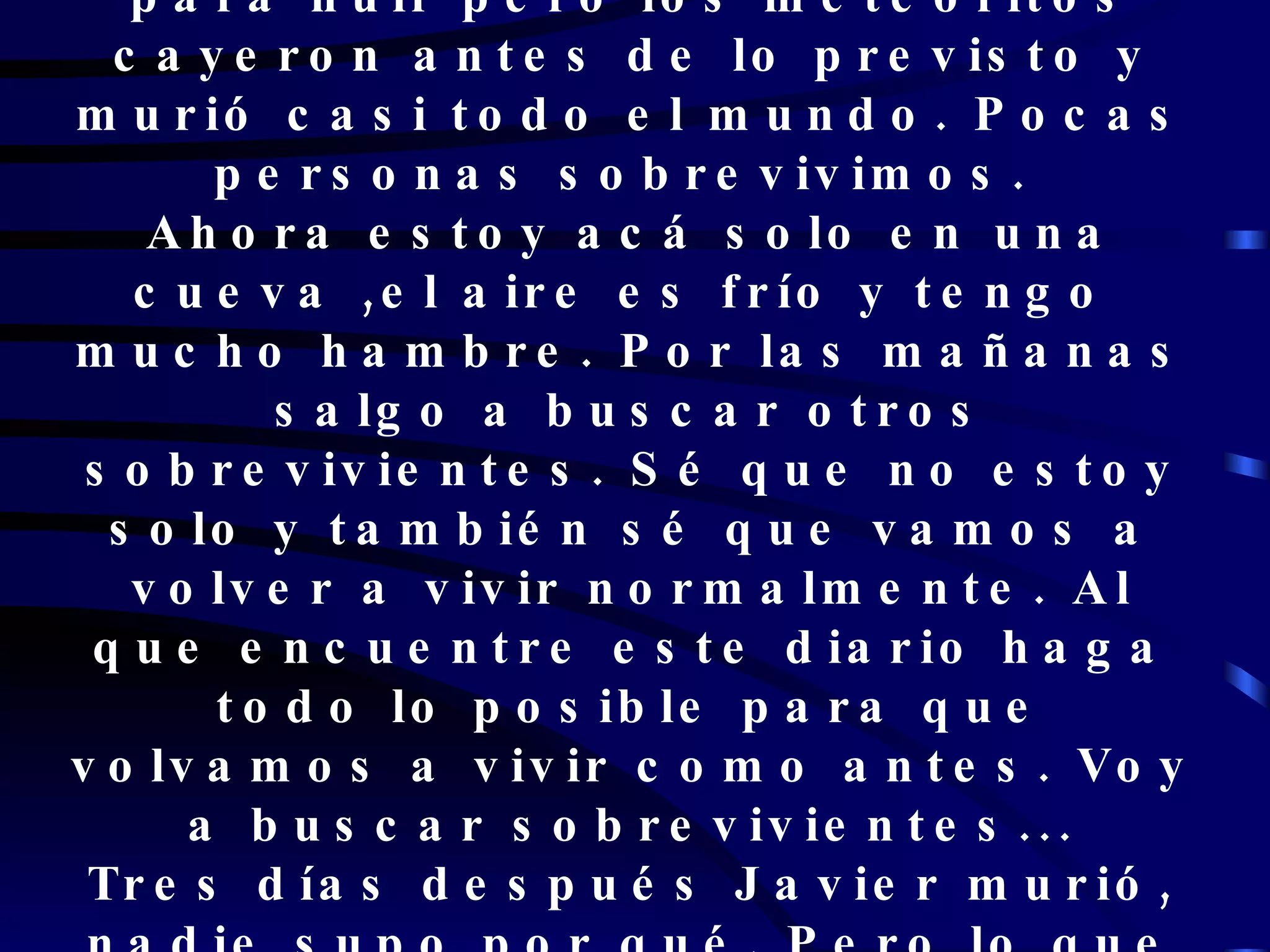 Después mostraron como chocó contra la luna. Teníamos un día para huir pero los meteoritos cayeron antes de lo previsto y murió casi todo el mundo. Pocas personas sobrevivimos.  Ahora estoy acá solo en una cueva ,el aire es frío y tengo  mucho hambre. Por las mañanas salgo a buscar otros sobrevivientes. Sé que no estoy solo y también sé que vamos a volver a vivir normalmente. Al que encuentre este diario haga todo lo posible para que volvamos a vivir como antes. Voy a buscar sobrevivientes... Tres días después Javier murió, nadie supo por qué. Pero lo que él dijo finalmente se cumplió y ahora estamos como antes. 